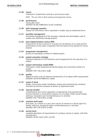 2.1.48 owner
individual or organization owning or procuring an asset
NOTE This can refer to both existing and prospective owners.
2.1.49 performance
measurable result
[SOURCE: BS ISO 55000:2014, 3.1.17, modified]
2.1.50 plain language question
request for information that is expressed in simple, easy-to-understand terms
2.1.51 portfolio management
centralized management of the processes, methods and technologies used to
analyse and collectively manage projects
2.1.52 post-implementation review (PIR)
measurement of the outcomes of a project for the delivery of an asset and the
performance of that asset in operation with the lessons to be learned for future
projects
2.1.53 programme management
process of managing a number of related projects
2.1.54 project execution strategy
high-level statement of the intentions and arrangements for the execution of a
project
2.1.55 project information model (PIM)
information model developed during the design and construction phase of a
project
[SOURCE: PAS 1192-2:2013, 3.35]
2.1.56 quality
degree to which a set of inherent characteristics of an object fulfils requirements
[SOURCE: BS EN ISO 9000:2015, 3.6.2]
2.1.57 scope of work
design, construction and/or installation, testing and commissioning, handover
and start-up activities necessary to deliver an operational asset
2.1.58 security-minded
understanding and routine application of appropriate and proportionate
security measures in any business situation so as to deter and/or disrupt hostile,
malicious, fraudulent and criminal behaviours or activities
[SOURCE: PAS 1192-5:2015, 3.1.26]
2.1.59 sensitive built asset
built asset, as a whole or in part, that may be of interest to a threat agent for
hostile, malicious, fraudulent and/or criminal behaviours or activities
[SOURCE: PAS 1192-5:2015, 3.1.27]
2.1.60 service level
complete description of requirements of a product, process or system, with their
characteristics
[SOURCE: BS EN 15221-3:2011, 3.1.11]
BRITISH STANDARDBS 8536-2:2016
6 • © The British Standards Institution 2016
www.Huytraining.com
 