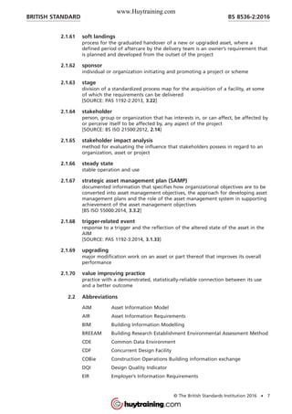 2.1.61 soft landings
process for the graduated handover of a new or upgraded asset, where a
defined period of aftercare by the delivery team is an owner’s requirement that
is planned and developed from the outset of the project
2.1.62 sponsor
individual or organization initiating and promoting a project or scheme
2.1.63 stage
division of a standardized process map for the acquisition of a facility, at some
of which the requirements can be delivered
[SOURCE: PAS 1192-2:2013, 3.22]
2.1.64 stakeholder
person, group or organization that has interests in, or can affect, be affected by
or perceive itself to be affected by, any aspect of the project
[SOURCE: BS ISO 21500:2012, 2.14]
2.1.65 stakeholder impact analysis
method for evaluating the influence that stakeholders possess in regard to an
organization, asset or project
2.1.66 steady state
stable operation and use
2.1.67 strategic asset management plan (SAMP)
documented information that specifies how organizational objectives are to be
converted into asset management objectives, the approach for developing asset
management plans and the role of the asset management system in supporting
achievement of the asset management objectives
[BS ISO 55000:2014, 3.3.2]
2.1.68 trigger-related event
response to a trigger and the reflection of the altered state of the asset in the
AIM
[SOURCE: PAS 1192-3:2014, 3.1.33]
2.1.69 upgrading
major modification work on an asset or part thereof that improves its overall
performance
2.1.70 value improving practice
practice with a demonstrated, statistically-reliable connection between its use
and a better outcome
2.2 Abbreviations
AIM Asset Information Model
AIR Asset Information Requirements
BIM Building Information Modelling
BREEAM Building Research Establishment Environmental Assessment Method
CDE Common Data Environment
CDF Concurrent Design Facility
COBie Construction Operations Building information exchange
DQI Design Quality Indicator
EIR Employer’s Information Requirements
BRITISH STANDARD BS 8536-2:2016
© The British Standards Institution 2016 • 7
www.Huytraining.com
 
