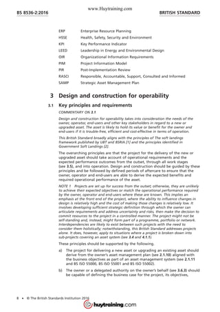 ERP Enterprise Resource Planning
HSSE Health, Safety, Security and Environment
KPI Key Performance Indicator
LEED Leadership in Energy and Environmental Design
OIR Organizational Information Requirements
PIM Project Information Model
PIR Post-Implementation Review
RASCI Responsible, Accountable, Support, Consulted and Informed
SAMP Strategic Asset Management Plan
3 Design and construction for operability
3.1 Key principles and requirements
COMMENTARY ON 3.1
Design and construction for operability takes into consideration the needs of the
owner, operator, end-users and other key stakeholders in regard to a new or
upgraded asset. The asset is likely to hold its value or benefit for the owner and
end-users if it is trouble-free, efficient and cost-effective in terms of operation.
This British Standard broadly aligns with the principles of The soft landings
framework published by UBT and BSRIA [1] and the principles identified in
Government Soft Landings [2].
The overarching principles are that the project for the delivery of the new or
upgraded asset should take account of operational requirements and the
expected performance outcomes from the outset, through all work stages
(see 3.5), and into operation. Design and construction should be guided by these
principles and be followed by defined periods of aftercare to ensure that the
owner, operator and end-users are able to derive the expected benefits and
required operational performance of the asset.
NOTE 1 Projects are set up for success from the outset; otherwise, they are unlikely
to achieve their expected objectives or match the operational performance required
by the owner, operator and end-users where these are known. This implies an
emphasis at the front end of the project, where the ability to influence changes in
design is relatively high and the cost of making those changes is relatively low. It
involves developing sufficient strategic definition through which the owner can
articulate requirements and address uncertainty and risks, then make the decision to
commit resources to the project in a controlled manner. The project might not be
self-standing and, instead, might form part of a programme, portfolio or network.
Interdependencies are likely to exist between such projects with the need to
consider them holistically; notwithstanding, this British Standard addresses projects
alone. It does, however, apply to situations where a project is broken down into
sub-projects covering an asset system (see 3.4 and 4.1.1).
These principles should be supported by the following.
a) The project for delivering a new asset or upgrading an existing asset should
derive from the owner’s asset management plan (see 2.1.10) aligned with
the business objectives as part of an asset management system (see 2.1.11
and BS ISO 55000, BS ISO 55001 and BS ISO 55002).
b) The owner or a delegated authority on the owner’s behalf (see 3.6.3) should
be capable of defining the business case for the project, its objectives,
BRITISH STANDARDBS 8536-2:2016
8 • © The British Standards Institution 2016
www.Huytraining.com
 