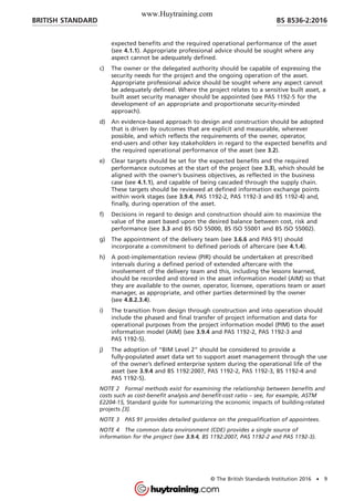 expected benefits and the required operational performance of the asset
(see 4.1.1). Appropriate professional advice should be sought where any
aspect cannot be adequately defined.
c) The owner or the delegated authority should be capable of expressing the
security needs for the project and the ongoing operation of the asset.
Appropriate professional advice should be sought where any aspect cannot
be adequately defined. Where the project relates to a sensitive built asset, a
built asset security manager should be appointed (see PAS 1192-5 for the
development of an appropriate and proportionate security-minded
approach).
d) An evidence-based approach to design and construction should be adopted
that is driven by outcomes that are explicit and measurable, wherever
possible, and which reflects the requirements of the owner, operator,
end-users and other key stakeholders in regard to the expected benefits and
the required operational performance of the asset (see 3.2).
e) Clear targets should be set for the expected benefits and the required
performance outcomes at the start of the project (see 3.3), which should be
aligned with the owner’s business objectives, as reflected in the business
case (see 4.1.1), and capable of being cascaded through the supply chain.
These targets should be reviewed at defined information exchange points
within work stages (see 3.9.4, PAS 1192-2, PAS 1192-3 and BS 1192-4) and,
finally, during operation of the asset.
f) Decisions in regard to design and construction should aim to maximize the
value of the asset based upon the desired balance between cost, risk and
performance (see 3.3 and BS ISO 55000, BS ISO 55001 and BS ISO 55002).
g) The appointment of the delivery team (see 3.6.6 and PAS 91) should
incorporate a commitment to defined periods of aftercare (see 4.1.4).
h) A post-implementation review (PIR) should be undertaken at prescribed
intervals during a defined period of extended aftercare with the
involvement of the delivery team and this, including the lessons learned,
should be recorded and stored in the asset information model (AIM) so that
they are available to the owner, operator, licensee, operations team or asset
manager, as appropriate, and other parties determined by the owner
(see 4.8.2.3.4).
i) The transition from design through construction and into operation should
include the phased and final transfer of project information and data for
operational purposes from the project information model (PIM) to the asset
information model (AIM) (see 3.9.4 and PAS 1192-2, PAS 1192-3 and
PAS 1192-5).
j) The adoption of “BIM Level 2” should be considered to provide a
fully-populated asset data set to support asset management through the use
of the owner’s defined enterprise system during the operational life of the
asset (see 3.9.4 and BS 1192:2007, PAS 1192-2, PAS 1192-3, BS 1192-4 and
PAS 1192-5).
NOTE 2 Formal methods exist for examining the relationship between benefits and
costs such as cost-benefit analysis and benefit-cost ratio – see, for example, ASTM
E2204-15, Standard guide for summarizing the economic impacts of building-related
projects [3].
NOTE 3 PAS 91 provides detailed guidance on the prequalification of appointees.
NOTE 4 The common data environment (CDE) provides a single source of
information for the project (see 3.9.4, BS 1192:2007, PAS 1192-2 and PAS 1192-3).
BRITISH STANDARD BS 8536-2:2016
© The British Standards Institution 2016 • 9
www.Huytraining.com
 