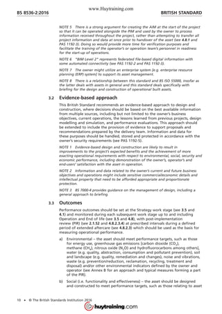 NOTE 5 There is a strong argument for creating the AIM at the start of the project
so that it can be operated alongside the PIM and used by the owner to process
information received throughout the project, rather than attempting to transfer all
project information and data at once prior to handover of the asset (see 4.8.1 and
PAS 1192-3). Doing so would provide more time for verification purposes and
facilitate the training of the operator’s or operation team’s personnel in readiness
for the start-up of operations.
NOTE 6 “BIM Level 2” represents federated file-based digital information with
some automated connectivity (see PAS 1192-2 and PAS 1192-3).
NOTE 7 The owner might utilize an enterprise system [e.g. enterprise resource
planning (ERP) system] to support its asset management.
NOTE 8 There is a relationship between this standard and BS ISO 55000, insofar as
the latter deals with assets in general and this standard deals specifically with
briefing for the design and construction of operational built assets.
3.2 Evidence-based approach
This British Standard recommends an evidence-based approach to design and
construction, where decisions should be based on the best available information
from multiple sources, including but not limited to the owner’s business
objectives, current operations, the lessons learned from previous projects, design
modelling and simulation, and performance evaluations. This approach should
be extended to include the provision of evidence to support proposals and
recommendations prepared by the delivery team. Information and data for
these purposes should be handled, stored and protected in accordance with the
owner’s security requirements (see PAS 1192-5).
NOTE 1 Evidence-based design and construction are likely to result in
improvements to the project’s expected benefits and the achievement of more
exacting operational requirements with respect to environmental, social, security and
economic performance, including demonstration of the owner’s, operator’s and
end-users’ satisfaction with the asset in operation.
NOTE 2 Information and data related to the owner’s current and future business
objectives and operations might include sensitive commercial/economic details and
intellectual property that need to be afforded appropriate and proportionate
protection.
NOTE 3 BS 7000-4 provides guidance on the management of design, including a
general approach to briefing.
3.3 Outcomes
Performance outcomes should be set at the Strategy work stage (see 3.5 and
4.1) and monitored during each subsequent work stage up to and including
Operation and End of life (see 3.5 and 4.8), with post-implementation
review (PIR) (see 2.1.52 and 4.8.2.3.4) at prescribed intervals during a defined
period of extended aftercare (see 4.8.2.3) which should be used as the basis for
measuring operational performance.
a) Environmental – the asset should meet performance targets, such as those
for energy use, greenhouse gas emissions [carbon dioxide (CO2),
methane (CH4), nitrous oxide (N2O) and hydrofluorocarbons among others],
water (e.g. quality, abstraction, consumption and pollutant prevention), soil
and landscape (e.g. quality, remediation and changes), noise and vibrations,
waste (e.g. prevention/reduction, reclamation, recycling, treatment and
disposal) and/or other environmental indicators defined by the owner and
operator (see Annex B for an approach and typical measures forming a part
of the PIR).
b) Social (i.e. functionality and effectiveness) – the asset should be designed
and constructed to meet performance targets, such as those relating to asset
BRITISH STANDARDBS 8536-2:2016
10 • © The British Standards Institution 2016
www.Huytraining.com
 