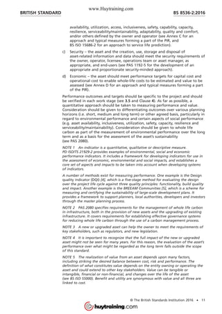availability, utilization, access, inclusiveness, safety, capability, capacity,
resilience, serviceability/maintainability, adaptability, quality and comfort,
and/or others defined by the owner and operator (see Annex C for an
approach and typical measures forming a part of the PIR, and
BS ISO 15686-2 for an approach to service life prediction).
c) Security – the asset and the creation, use, storage and disposal of
asset-related information and data should meet the security requirements of
the owner, operator, licensee, operations team or asset manager, as
appropriate, and end-users (see PAS 1192-5 for the development of an
appropriate and proportionate security-minded approach).
d) Economic – the asset should meet performance targets for capital cost and
operational cost to enable whole-life costs to be estimated and value to be
assessed (see Annex D for an approach and typical measures forming a part
of the PIR).
Performance outcomes and targets should be specific to the project and should
be verified in each work stage (see 3.5 and Clause 4). As far as possible, a
quantitative approach should be taken to measuring performance and value.
Consideration should be given to differentiating outcomes over various planning
horizons (i.e. short, medium and long term) or other agreed basis, particularly in
regard to environmental performance and certain aspects of social performance
(e.g. asset availability, inclusiveness, utilization, safety, capacity, resilience and
serviceability/maintainability). Consideration should be given to whole life
carbon as part of the measurement of environmental performance over the long
term and as a basis for the assessment of the asset’s sustainability
(see PAS 2080).
NOTE 1 An indicator is a quantitative, qualitative or descriptive measure.
PD ISO/TS 21929-2 provides examples of environmental, social and economic
performance indicators. It includes a framework for developing indicators for use in
the assessment of economic, environmental and social impacts, and establishes a
core set of aspects and impacts to be taken into account when developing systems
of indicators.
A number of methods exist for measuring performance. One example is the Design
quality indicator (DQI) [4], which is a five-stage method for evaluating the design
over the project life cycle against three quality principles: functionality, build quality
and impact. Another example is the BREEAM Communities [5], which is a scheme for
measuring and certifying the sustainability of large-scale development plans. It
provides a framework to support planners, local authorities, developers and investors
through the master planning process.
NOTE 2 PAS 2080 specifies requirements for the management of whole life carbon
in infrastructure, both in the provision of new assets and the upgrading of existing
infrastructure. It covers requirements for establishing effective governance systems
for reducing whole life carbon through the use of a carbon management process.
NOTE 3 A new or upgraded asset can help the owner to meet the requirements of
key stakeholders, such as regulators, and new legislation.
NOTE 4 It is important to recognize that the full impact of the new or upgraded
asset might not be seen for many years. For this reason, the evaluation of the asset’s
performance over what might be regarded as the long term falls outside the scope
of this standard.
NOTE 5 The realization of value from an asset depends upon many factors,
including striking the desired balance between cost, risk and performance. The
definition of what constitutes value depends on the entity owning or operating the
asset and could extend to other key stakeholders. Value can be tangible or
intangible, financial or non-financial, and changes over the life of the asset
(see BS ISO 55000). Benefit and utility are synonymous with value and all three are
linked to cost.
BRITISH STANDARD BS 8536-2:2016
© The British Standards Institution 2016 • 11
www.Huytraining.com
 