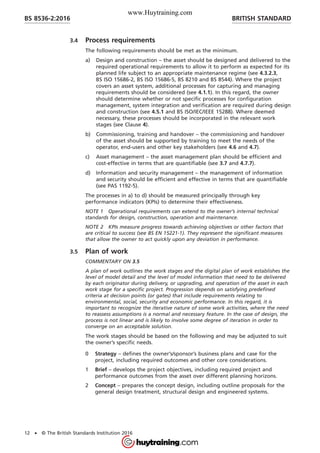 3.4 Process requirements
The following requirements should be met as the minimum.
a) Design and construction – the asset should be designed and delivered to the
required operational requirements to allow it to perform as expected for its
planned life subject to an appropriate maintenance regime (see 4.3.2.3,
BS ISO 15686-2, BS ISO 15686-5, BS 8210 and BS 8544). Where the project
covers an asset system, additional processes for capturing and managing
requirements should be considered (see 4.1.1). In this regard, the owner
should determine whether or not specific processes for configuration
management, system integration and verification are required during design
and construction (see 4.5.1 and BS ISO/IEC/IEEE 15288). Where deemed
necessary, these processes should be incorporated in the relevant work
stages (see Clause 4).
b) Commissioning, training and handover – the commissioning and handover
of the asset should be supported by training to meet the needs of the
operator, end-users and other key stakeholders (see 4.6 and 4.7).
c) Asset management – the asset management plan should be efficient and
cost-effective in terms that are quantifiable (see 3.7 and 4.7.7).
d) Information and security management – the management of information
and security should be efficient and effective in terms that are quantifiable
(see PAS 1192-5).
The processes in a) to d) should be measured principally through key
performance indicators (KPIs) to determine their effectiveness.
NOTE 1 Operational requirements can extend to the owner’s internal technical
standards for design, construction, operation and maintenance.
NOTE 2 KPIs measure progress towards achieving objectives or other factors that
are critical to success (see BS EN 15221-1). They represent the significant measures
that allow the owner to act quickly upon any deviation in performance.
3.5 Plan of work
COMMENTARY ON 3.5
A plan of work outlines the work stages and the digital plan of work establishes the
level of model detail and the level of model information that need to be delivered
by each originator during delivery, or upgrading, and operation of the asset in each
work stage for a specific project. Progression depends on satisfying predefined
criteria at decision points (or gates) that include requirements relating to
environmental, social, security and economic performance. In this regard, it is
important to recognize the iterative nature of some work activities, where the need
to reassess assumptions is a normal and necessary feature. In the case of design, the
process is not linear and is likely to involve some degree of iteration in order to
converge on an acceptable solution.
The work stages should be based on the following and may be adjusted to suit
the owner’s specific needs.
0 Strategy – defines the owner’s/sponsor’s business plans and case for the
project, including required outcomes and other core considerations.
1 Brief – develops the project objectives, including required project and
performance outcomes from the asset over different planning horizons.
2 Concept – prepares the concept design, including outline proposals for the
general design treatment, structural design and engineered systems.
BRITISH STANDARDBS 8536-2:2016
12 • © The British Standards Institution 2016
www.Huytraining.com
 