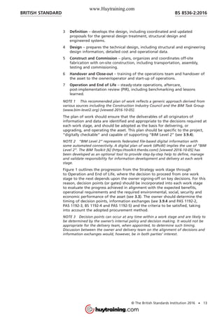 3 Definition – develops the design, including coordinated and updated
proposals for the general design treatment, structural design and
engineered systems.
4 Design – prepares the technical design, including structural and engineering
design information, detailed cost and operational data.
5 Construct and Commission – plans, organizes and coordinates off-site
fabrication with on-site construction, including transportation, assembly,
testing and commissioning.
6 Handover and Close-out – training of the operations team and handover of
the asset to the owner/operator and start-up of operations.
7 Operation and End of Life – steady-state operations, aftercare,
post-implementation review (PIR), including benchmarking and lessons
learned.
NOTE 1 This recommended plan of work reflects a generic approach derived from
various sources including the Construction Industry Council and the BIM Task Group
(www.bim-level2.org) [viewed 2016-10-05].
The plan of work should ensure that the deliverables of all originators of
information and data are identified and appropriate to the decisions required at
each work stage, and should be adopted as the basis for delivering, or
upgrading, and operating the asset. This plan should be specific to the project,
“digitally checkable” and capable of supporting “BIM Level 2” (see 3.9.4).
NOTE 2 “BIM Level 2” represents federated file-based digital information with
some automated connectivity. A digital plan of work (dPoW) implies the use of “BIM
Level 2”. The BIM Toolkit [6] (https://toolkit.thenbs.com/) [viewed 2016-10-05] has
been developed as an optional tool to provide step-by-step help to define, manage
and validate responsibility for information development and delivery at each work
stage.
Figure 1 outlines the progression from the Strategy work stage through
to Operation and End of Life, where the decision to proceed from one work
stage to the next depends upon the owner signing-off on key decisions. For this
reason, decision points (or gates) should be incorporated into each work stage
to evaluate the progress achieved in alignment with the expected benefits,
operational requirements and the required environmental, social, security and
economic performance of the asset (see 3.3). The owner should determine the
timing of decision points, information exchanges (see 3.9.4 and PAS 1192-2,
PAS 1192-3, BS 1192-4 and PAS 1192-5) and the criteria to be satisfied, taking
into account the adopted procurement method.
NOTE 3 Decision points can occur at any time within a work stage and are likely to
be determined by the owner’s internal policy and decision making. It would not be
appropriate for the delivery team, when appointed, to determine such timing.
Discussion between the owner and delivery team on the alignment of decisions and
information exchanges would, however, be in both parties’ interest.
BRITISH STANDARD BS 8536-2:2016
© The British Standards Institution 2016 • 13
www.Huytraining.com
 