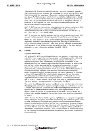 There should be, from the outset of the project, an explicit working approach
that requires agreement between the various parties on the work activities and
their timing, with the associated information requirements and deliverables
(see Clause 4). The basis upon which decisions are to be made should be clearly
defined and communicated to all involved parties from the earliest practicable
point. This task can be greatly assisted if the owner or delegated authority is
proactive in ensuring that the roles and responsibilities of the parties are
properly defined and communicated.
NOTE 2 Defining and managing the organizational information requirements (OIR),
the employer’s information requirements (EIR) and the built asset security
information requirements (BASIR) are important considerations (see PAS 1192-3,
PAS 1192-2 and PAS 1192-5, respectively).
NOTE 3 Agreeing the working approach and the basis of decisions up front is likely
to avoid inefficiencies and reduce the potential for conflict between the parties.
Where the asset is sensitive or the owner and/or operator has decided to
implement more than baseline security measures, advice/guidance should be
sought from the owner’s/operator’s built asset security manager on all security
aspects related to the design, construction and operation of the asset and the
protection of asset information and data (see PAS 1192-5).
3.6.2 Owner
COMMENTARY ON 3.6.2
Soft landings [1], [2] is intended to assist owners and operators in getting the best
out of their new or upgraded asset by providing a unified approach for addressing
outcomes from an integrated process of briefing, design, construction and
commissioning of the asset. The emphasis is upon greater involvement of the
delivery team with the operator, operations team or asset manager, as appropriate,
and end-users before, during and after completion of construction, to assure
operational readiness in the expectation of a flawless start-up, steady-state
operations and sustained performance in use. Much of the information required to
support soft landings is already collected in the normal course of delivering a
project. Where soft landings has been adopted, the owner is expected to nominate
a person with responsibility for ensuring that it is developed to suit the project
throughout design and construction and into operation of the asset. This person
might be referred to as the “soft landings champion”, “owner’s representative”
(see BS 8536-1), “project sponsor” or by some other term of the owner’s choosing.
The term “sponsor” has been adopted in this standard (see 3.6.3).
The owner should appoint a sponsor (see 3.6.3) whose principal task is to ensure
that design and construction is planned, implemented and controlled to ensure
a smooth transition into operation and for the defined periods of aftercare. The
sponsor should be expected to have first-hand working knowledge of the
owner’s organization and an understanding of the asset’s future. Where an
existing asset is to be upgraded, the sponsor should have an understanding of
its history.
NOTE There is the chance that the sponsor might be seen as a project manager. For
clarity, the project manager is responsible for delivering the asset to an agreed scope
of work, schedule and cost/budget and, normally, has no involvement or interest
once the project has been delivered and the asset is operational. Similarly, the asset
manager might have limited expertise or interest in the project’s delivery, other than
to ensure that the asset, once delivered, performs as required. There is, therefore,
the need for a person who possesses a more strategic interest in, and understanding
of, the combined project delivery and asset management process than either of the
aforementioned.
BRITISH STANDARDBS 8536-2:2016
16 • © The British Standards Institution 2016
www.Huytraining.com
 