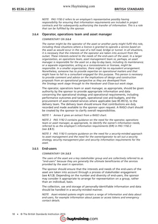 NOTE PAS 1192-2 refers to an employer’s representative possibly having
responsibility for ensuring that information requirements are included in project
contracts and for subsequently authorizing the transfer of information. This is a role
that can be fulfilled by the sponsor.
3.6.4 Operator, operations team and asset manager
COMMENTARY ON 3.6.4
The owner might be the operator of the asset or another party might fulfil this role,
including those situations where a licence is granted to operate a service based on
the asset as would occur in the case of a toll road, bridge or tunnel. In all situations,
it is necessary that the interests of the operator are taken into account from the
outset. These interests extend to the needs of the end-users of the asset. In a larger
organization, an operations team, asset management team or, perhaps, an asset
manager is responsible for the asset on a day-to-day basis, including its maintenance;
or a separate organization, acting as a concessionaire or licensee, might be
responsible. In a smaller organization, there might be no equivalent arrangement.
Nonetheless, someone has to provide expertise on operational matters and that
might have to fall to a consultant engaged for this purpose. This person is necessary
to provide comment and advice on the implications of design and construction
proposals from an operational perspective as they are developed from
the Strategy work stage through to the Handover and Close-out work stage.
The operator, operations team or asset manager, as appropriate, should be given
authority by the sponsor to provide appropriate information and data
concerning the operational strategy and operational requirements, including
performance outcomes and targets, operational cost and budgets, and the
procurement of asset-related services where applicable (see BS 8572), to the
delivery team. The delivery team should ensure that contributions are duly
recorded and made available to the sponsor upon request. A RASCI chart should
be created by the sponsor to clarify overall responsibilities.
NOTE 1 Annex E gives an extract from a RASCI chart.
NOTE 2 PAS 1192-3 contains guidance on the need for the operator, operations
team or asset manager, as appropriate, to identify the owner’s information needs,
referred to as the employer’s information requirements (EIR) in PAS 1192-2
(see 3.9.1).
NOTE 3 PAS 1192-5 contains guidance on the need for a security-minded approach
to asset management and the need for the owner/operator to set out a security
strategy, security management plan and security information requirements for the
asset.
3.6.5 End-users
COMMENTARY ON 3.6.5
The users of the asset are a key stakeholder group and are collectively referred to as
“end-users” because they are generally the ultimate beneficiaries of the services
provided by the asset in operation.
The sponsor should ensure that the interests and needs of the end-users of the
asset are taken into account through a process of stakeholder engagement
(see 4.1.3). Depending on the number and diversity of end-users, the sponsor
may consider it appropriate to arrange for representation on a group, rather
than an individual, basis.
The collection, use and storage of personally-identifiable information and data
should be handled in a security-minded manner.
NOTE Asset-related systems might contain a range of information and data about
end-users, for example information about passes or access tokens and emergency
contact details.
BRITISH STANDARDBS 8536-2:2016
18 • © The British Standards Institution 2016
www.Huytraining.com
 