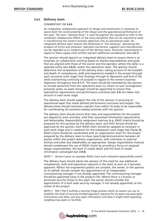 3.6.6 Delivery team
COMMENTARY ON 3.6.6
An integrated, collaborative approach to design and construction is necessary to
assure both the constructability of the design and the operational performance of
the asset. The term “delivery team” is used throughout the standard to refer to the
combined, collaborative efforts of the many disciplines that can be required to assist
in transforming the owner’s business objectives into an operational asset. An
integrated delivery team reduces the likelihood of “silo working”, decreasing the
prospect of errors and omissions. Specialist contractors, suppliers and manufacturers
can be regarded as an integral part of the delivery team. Particular requirements in
regard to these supply chain entities warrant additional consideration (see 3.6.7).
The sponsor should appoint an integrated delivery team to ensure there is an
emphasis on collaborative working based on shared responsibilities and goals
that are aligned with those of the owner and the operator, where the latter is a
separate entity (see 3.6.4), and/or the operations team. The sponsor should
determine the composition of the delivery team, taking account of the breadth
and depth of competences, skills and experience needed in the project through
each successive work stage from Strategy through to Operation and End of life
while maintaining continuity of purpose in regard to the owner’s business
objectives throughout (see 4.1.1). The team should be extended by the sponsor
to include personnel from the operations team or, where no such arrangement
presently exists, an asset manager should be appointed to ensure that
operational requirements and performance outcomes (see 3.3) are taken into
account in each work stage.
The delivery team should support the role of the sponsor in pursuing an
operational asset that meets defined performance outcomes and targets. The
delivery team should nominate a person from within its body to be responsible
for coordinating all transition-related activities with the sponsor.
The delivery team should ensure that roles and responsibilities for the project
are aligned to work activities, with their associated information requirements
and deliverables. Responsibility assignment matrices (e.g. RASCI charts) should be
prepared for this purpose by the delivery team, and their format should be
approved by the sponsor. Each RASCI chart should be updated as necessary in
each work stage and in readiness for the subsequent work stage (see Clause 4).
RASCI charts should be coordinated with an organization chart for the project
prepared by the delivery team to show reporting/communication between all
parties within the project delivery organization, with interfaces to external
entities and other key stakeholders as appropriate. Design responsibility matrices
should complement the use of RASCI charts by providing a focus on assigned
design responsibilities, the level of model detail and the level of model
information exchanged (see 3.9.4).
NOTE 1 Annex E gives an example RASCI chart and a detailed responsibility matrix.
The delivery team should advise the sponsor of the need for any additional
competences, skills and experience required in the team as soon as it becomes
apparent. Where the engineered systems are complex, the owner, or the sponsor
on its behalf, should consider the appointment of an independent
commissioning manager if not already appointed. The commissioning manager
should be appointed early in the project’s life. Where there is a known or
perceived security threat to the asset, the owner should consider the
appointment of a built asset security manager, if not already appointed, at the
outset of the project.
NOTE 2 PAS 1192-5 outlines a security triage process which an owner can use to
establish the level of security-minded approach required for its asset and associated
information and data, and any asset information and data it might hold regarding
neighbouring assets or facilities.
BRITISH STANDARD BS 8536-2:2016
© The British Standards Institution 2016 • 19
www.Huytraining.com
 