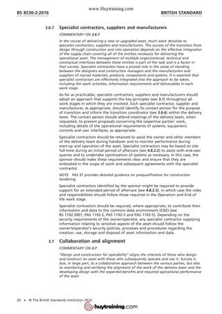 3.6.7 Specialist contractors, suppliers and manufacturers
COMMENTARY ON 3.6.7
In the course of delivering a new or upgraded asset, much work devolves to
specialist contractors, suppliers and manufacturers. The success of the transition from
design through construction and into operation depends on the effective integration
of the supply chain covering all of the entities necessary for delivering the
operational asset. The management of multiple organizational, technical and
contractual interfaces between these entities is part of the task and is a factor in
that success. Specialist contractors have a pivotal role in the sense of standing
between the designers and construction managers and the manufacturers and
suppliers of myriad materials, products, components and systems. It is essential that
specialist contractors are effectively integrated into the approach to be taken,
including the work activities, information requirements and deliverables in each
work stage.
As far as practicable, specialist contractors, suppliers and manufacturers should
adopt an approach that supports the key principles (see 3.1) throughout all
work stages in which they are involved. Each specialist contractor, supplier and
manufacturer, as appropriate, should identify its contact person for the purpose
of transition and inform the transition coordinator (see 3.6.6) within the delivery
team. The contact person should attend meetings of the delivery team, when
requested, to present proposals concerning the respective parties’ work,
including details of the operational requirements of systems, equipment,
controls and user interfaces, as appropriate.
Specialist contractors should be retained to assist the owner and other members
of the delivery team during handover and to monitor performance during
start-up and operation of the asset. Specialist contractors may be based on site
full-time during an initial period of aftercare (see 4.8.2.2) to assist with end-user
queries and to undertake optimization of systems as necessary. In this case, the
sponsor should make these requirements clear and ensure that they are
embodied in the scope of work and subsequent agreements with the specialist
contractor.
NOTE PAS 91 provides detailed guidance on prequalification for construction
tendering.
Specialist contractors identified by the sponsor might be required to provide
support for an extended period of aftercare (see 4.8.2.3), in which case the roles
and responsibilities should follow those required in the Operation and End of
life work stage.
Specialist contractors should be required, where appropriate, to contribute their
information and data to the common data environment (CDE) (see
BS 1192:2007, PAS 1192-2, PAS 1192-3 and PAS 1192-5). Depending on the
security requirements of the owner/operator, any specialist contractor supplying
information relating to sensitive aspects of the asset should follow the
owner’s/operator’s security policies, processes and procedures regarding the
creation, use, storage and disposal of asset information and data.
3.7 Collaboration and alignment
COMMENTARY ON 3.7
“Design and construction for operability” aligns the interests of those who design
and construct an asset with those who subsequently operate and use it. Success is
due, in large part, to a collaborative approach between the various parties, but also
to monitoring and verifying the alignment of the work of the delivery team and the
developing design with the expected benefits and required operational performance
of the asset.
BRITISH STANDARDBS 8536-2:2016
20 • © The British Standards Institution 2016
www.Huytraining.com
 