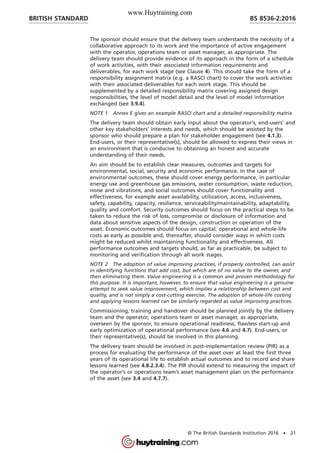 The sponsor should ensure that the delivery team understands the necessity of a
collaborative approach to its work and the importance of active engagement
with the operator, operations team or asset manager, as appropriate. The
delivery team should provide evidence of its approach in the form of a schedule
of work activities, with their associated information requirements and
deliverables, for each work stage (see Clause 4). This should take the form of a
responsibility assignment matrix (e.g. a RASCI chart) to cover the work activities
with their associated deliverables for each work stage. This should be
supplemented by a detailed responsibility matrix covering assigned design
responsibilities, the level of model detail and the level of model information
exchanged (see 3.9.4).
NOTE 1 Annex E gives an example RASCI chart and a detailed responsibility matrix.
The delivery team should obtain early input about the operator’s, end-users’ and
other key stakeholders’ interests and needs, which should be assisted by the
sponsor who should prepare a plan for stakeholder engagement (see 4.1.3).
End-users, or their representative(s), should be allowed to express their views in
an environment that is conducive to obtaining an honest and accurate
understanding of their needs.
An aim should be to establish clear measures, outcomes and targets for
environmental, social, security and economic performance. In the case of
environmental outcomes, these should cover energy performance, in particular
energy use and greenhouse gas emissions, water consumption, waste reduction,
noise and vibrations, and social outcomes should cover functionality and
effectiveness, for example asset availability, utilization, access, inclusiveness,
safety, capability, capacity, resilience, serviceability/maintainability, adaptability,
quality and comfort. Security outcomes should focus on the practical steps to be
taken to reduce the risk of loss, compromise or disclosure of information and
data about sensitive aspects of the design, construction or operation of the
asset. Economic outcomes should focus on capital, operational and whole-life
costs as early as possible and, thereafter, should consider ways in which costs
might be reduced whilst maintaining functionality and effectiveness. All
performance outcomes and targets should, as far as practicable, be subject to
monitoring and verification through all work stages.
NOTE 2 The adoption of value improving practices, if properly controlled, can assist
in identifying functions that add cost, but which are of no value to the owner, and
then eliminating them. Value engineering is a common and proven methodology for
this purpose. It is important, however, to ensure that value engineering is a genuine
attempt to seek value improvement, which implies a relationship between cost and
quality, and is not simply a cost-cutting exercise. The adoption of whole-life costing
and applying lessons learned can be similarly regarded as value improving practices.
Commissioning, training and handover should be planned jointly by the delivery
team and the operator, operations team or asset manager, as appropriate,
overseen by the sponsor, to ensure operational readiness, flawless start-up and
early optimization of operational performance (see 4.6 and 4.7). End-users, or
their representative(s), should be involved in this planning.
The delivery team should be involved in post-implementation review (PIR) as a
process for evaluating the performance of the asset over at least the first three
years of its operational life to establish actual outcomes and to record and share
lessons learned (see 4.8.2.3.4). The PIR should extend to measuring the impact of
the operator’s or operations team’s asset management plan on the performance
of the asset (see 3.4 and 4.7.7).
BRITISH STANDARD BS 8536-2:2016
© The British Standards Institution 2016 • 21
www.Huytraining.com
 