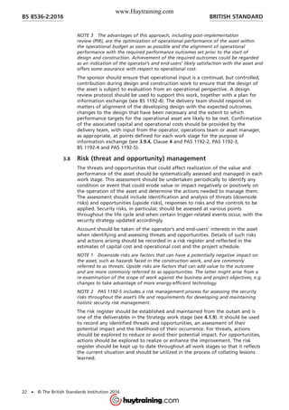 NOTE 3 The advantages of this approach, including post-implementation
review (PIR), are the optimization of operational performance of the asset within
the operational budget as soon as possible and the alignment of operational
performance with the required performance outcomes set prior to the start of
design and construction. Achievement of the required outcomes could be regarded
as an indication of the operator’s and end-users’ likely satisfaction with the asset and
offers some assurance with respect to operational cost.
The sponsor should ensure that operational input is a continual, but controlled,
contribution during design and construction work to ensure that the design of
the asset is subject to evaluation from an operational perspective. A design
review protocol should be used to support this work, together with a plan for
information exchange (see BS 1192-4). The delivery team should respond on
matters of alignment of the developing design with the expected outcomes,
changes to the design that have been necessary and the extent to which
performance targets for the operational asset are likely to be met. Confirmation
of the associated capital and operational costs should be provided by the
delivery team, with input from the operator, operations team or asset manager,
as appropriate, at points defined for each work stage for the purpose of
information exchange (see 3.9.4, Clause 4 and PAS 1192-2, PAS 1192-3,
BS 1192-4 and PAS 1192-5).
3.8 Risk (threat and opportunity) management
The threats and opportunities that could affect realization of the value and
performance of the asset should be systematically assessed and managed in each
work stage. This assessment should be undertaken periodically to identify any
condition or event that could erode value or impact negatively or positively on
the operation of the asset and determine the actions needed to manage them.
The assessment should include identification and analysis of threats (downside
risks) and opportunities (upside risks), responses to risks and the controls to be
applied. Security risks, in particular, should be assessed at various points
throughout the life cycle and when certain trigger-related events occur, with the
security strategy updated accordingly.
Account should be taken of the operator’s and end-users’ interests in the asset
when identifying and assessing threats and opportunities. Details of such risks
and actions arising should be recorded in a risk register and reflected in the
estimates of capital cost and operational cost and the project schedule.
NOTE 1 Downside risks are factors that can have a potentially negative impact on
the asset, such as hazards faced in the construction work, and are commonly
referred to as threats. Upside risks are factors that can add value to the outcome
and are more commonly referred to as opportunities. The latter might arise from a
re-examination of the scope of work against the business and project objectives, e.g.
changes to take advantage of more energy-efficient technology.
NOTE 2 PAS 1192-5 includes a risk management process for assessing the security
risks throughout the asset’s life and requirements for developing and maintaining
holistic security risk management.
The risk register should be established and maintained from the outset and is
one of the deliverables in the Strategy work stage (see 4.1.9). It should be used
to record any identified threats and opportunities, an assessment of their
potential impact and the likelihood of their occurrence. For threats, actions
should be explored to reduce or avoid their potential impact. For opportunities,
actions should be explored to realize or enhance the improvement. The risk
register should be kept up to date throughout all work stages so that it reflects
the current situation and should be utilized in the process of collating lessons
learned.
BRITISH STANDARDBS 8536-2:2016
22 • © The British Standards Institution 2016
www.Huytraining.com
 