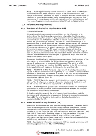 NOTE 3 A risk register formally records conditions or events, which could threaten
or improve outcomes, to be taken into account in risk assessment/analysis. The
register is not simply a repository, but a tool to help gain a current understanding of
conditions or events and the threats and/or opportunities they represent. As time
passes, some threats and opportunities will materialize, others might disappear and
new ones will appear. Annex F provides examples of threats and opportunities.
3.9 Information requirements
3.9.1 Employer’s information requirements (EIR)
COMMENTARY ON 3.9.1
The employer’s information requirements (EIR) set out the information to be
delivered, and the standards and processes to be adopted by the delivery team,
including its supply chain, as part of the project delivery process. The information
requirements set out in the EIR are intended to provide enough information to
answer the “plain language questions” required at a particular work stage at an
appropriate level of model detail (see 3.9.3, Annex G and BS 1192-4). The EIR would
be expected to include the following as a minimum: a) information management;
b) commercial management; c) security management (see PAS 1192-5); and
d) competence assessment. The EIR would normally exist as a self-standing
document, cross-referenced to other documentation used across the work stages. It
does not, however, expressly consider the information that the delivery team or the
operator, operations team or asset manager, as appropriate, might need from the
owner or the sponsor on its behalf.
The owner should define its requirements adequately and clearly in terms of the
information to be provided by the delivery team and its timing, and the
standards and processes to be adopted in this regard. The points at which
information exchanges are required should be specified in the EIR by reference
to the applicable work stage and decision point (or gate) (see 3.5).
NOTE 1 PAS 1192-2, BS 1192-4 and PAS 1192-5 provide detailed guidance in this
regard. In the case of information management, BS 1192-4 offers an approach to the
definition of information requirements in relation to the asset, the business context
and matters of compliance. The EIR can incorporate a schedule of plain language
questions (see 3.9.3 and Annex G).
NOTE 2 PAS 1192-5 provides guidance on the creation of a security management
plan and the development of security information requirements that inform both
the EIR and the asset information requirements (AIR) (see 3.9.2).
NOTE 3 BS 1192-4 provides guidance on a common structure for the exchange of
information, i.e. COBie, to ensure that information can be reviewed and validated
for compliance, continuity and completeness.
A closely-related document is the brief, which should be used as a basis for
developing and, subsequently, for evaluating design and construction proposals
(see 4.5.7). The brief should be delivered in a digitally-checkable form
supplemented by the EIR.
3.9.2 Asset information requirements (AIR)
The owner should define the asset information requirements (AIR) to be met in
order that the organizational information requirements (OIR) can be satisfied,
together with the information exchanges by which information and data are
transferred to, and from, the asset information model (AIM) (see PAS 1192-3 and
PAS 1192-5). This transfer should be phased so that the operator, operation’s
team or asset manager, as appropriate, is given sufficient time to verify
information and data, as well as prepare for its new or changed responsibilities,
including any training that might be necessary.
NOTE Organizational information requirements (OIR) are broadly synonymous with
plain language questions (see 3.9.3 and PAS 1192-2).
BRITISH STANDARD BS 8536-2:2016
© The British Standards Institution 2016 • 23
www.Huytraining.com
 