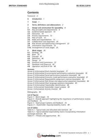 Contents
Foreword iii
0 Introduction 1
1 Scope 1
2 Terms, definitions and abbreviations 2
3 Design and construction for operability 8
3.1 Key principles and requirements 8
3.2 Evidence-based approach 10
3.3 Outcomes 10
3.4 Process requirements 12
3.5 Plan of work 12
3.6 Roles and responsibilities 15
3.7 Collaboration and alignment 20
3.8 Risk (threat and opportunity) management 22
3.9 Information requirements 23
3.10 Arrangement of work stages 25
4 Work stages 26
4.1 Strategy 26
4.2 Brief 35
4.3 Concept 41
4.4 Definition 46
4.5 Design 51
4.6 Construct and Commission 57
4.7 Handover and Close-out 62
4.8 Operation and End of life 68
Annexes
Annex A (informative) Brief checklist (example) 77
Annex B (informative) Environmental performance evaluation (example) 78
Annex C (informative) Social performance evaluation (example) 80
Annex D (informative) Economic (cost) performance evaluation (example) 81
Annex E (informative) Responsibility assignment matrices (examples) 83
Annex F (informative) Risk (threat and opportunity) assessment (examples) 84
Annex G (informative) Plain language questions (examples) 85
Annex H (informative) Stakeholder identification 88
Annex I (informative) Stakeholder impact analysis 89
Annex J (informative) Activity checklist 89
Bibliography 95
List of figures
Figure 1 – Work stages 14
Figure 2 – Overall approach highlighting the importance of performance reviews
and feedback 15
Figure 3 – Asset-project systems and feedback 25
Figure I.1 – Stakeholder impact/probability matrix 89
List of tables
Table E.1 – Typical tasks and allocated roles (extract) 83
Table E.2 – Typical detailed responsibility matrix incorporating information
exchanges (extract) 84
Table F.1 – Threats and opportunities 85
BRITISH STANDARD BS 8536-2:2016
© The British Standards Institution 2016 • i
www.Huytraining.com
 