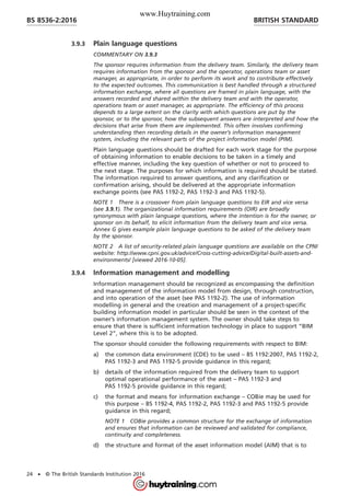 3.9.3 Plain language questions
COMMENTARY ON 3.9.3
The sponsor requires information from the delivery team. Similarly, the delivery team
requires information from the sponsor and the operator, operations team or asset
manager, as appropriate, in order to perform its work and to contribute effectively
to the expected outcomes. This communication is best handled through a structured
information exchange, where all questions are framed in plain language, with the
answers recorded and shared within the delivery team and with the operator,
operations team or asset manager, as appropriate. The efficiency of this process
depends to a large extent on the clarity with which questions are put by the
sponsor, or to the sponsor, how the subsequent answers are interpreted and how the
decisions that arise from them are implemented. This often involves confirming
understanding then recording details in the owner’s information management
system, including the relevant parts of the project information model (PIM).
Plain language questions should be drafted for each work stage for the purpose
of obtaining information to enable decisions to be taken in a timely and
effective manner, including the key question of whether or not to proceed to
the next stage. The purposes for which information is required should be stated.
The information required to answer questions, and any clarification or
confirmation arising, should be delivered at the appropriate information
exchange points (see PAS 1192-2, PAS 1192-3 and PAS 1192-5).
NOTE 1 There is a crossover from plain language questions to EIR and vice versa
(see 3.9.1). The organizational information requirements (OIR) are broadly
synonymous with plain language questions, where the intention is for the owner, or
sponsor on its behalf, to elicit information from the delivery team and vice versa.
Annex G gives example plain language questions to be asked of the delivery team
by the sponsor.
NOTE 2 A list of security-related plain language questions are available on the CPNI
website: http://www.cpni.gov.uk/advice/Cross-cutting-advice/Digital-built-assets-and-
environments/ [viewed 2016-10-05].
3.9.4 Information management and modelling
Information management should be recognized as encompassing the definition
and management of the information model from design, through construction,
and into operation of the asset (see PAS 1192-2). The use of information
modelling in general and the creation and management of a project-specific
building information model in particular should be seen in the context of the
owner’s information management system. The owner should take steps to
ensure that there is sufficient information technology in place to support “BIM
Level 2”, where this is to be adopted.
The sponsor should consider the following requirements with respect to BIM:
a) the common data environment (CDE) to be used – BS 1192:2007, PAS 1192-2,
PAS 1192-3 and PAS 1192-5 provide guidance in this regard;
b) details of the information required from the delivery team to support
optimal operational performance of the asset – PAS 1192-3 and
PAS 1192-5 provide guidance in this regard;
c) the format and means for information exchange – COBie may be used for
this purpose – BS 1192-4, PAS 1192-2, PAS 1192-3 and PAS 1192-5 provide
guidance in this regard;
NOTE 1 COBie provides a common structure for the exchange of information
and ensures that information can be reviewed and validated for compliance,
continuity and completeness.
d) the structure and format of the asset information model (AIM) that is to
BRITISH STANDARDBS 8536-2:2016
24 • © The British Standards Institution 2016
www.Huytraining.com
 