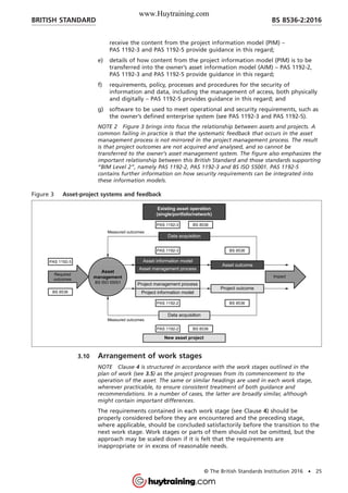 receive the content from the project information model (PIM) –
PAS 1192-3 and PAS 1192-5 provide guidance in this regard;
e) details of how content from the project information model (PIM) is to be
transferred into the owner’s asset information model (AIM) – PAS 1192-2,
PAS 1192-3 and PAS 1192-5 provide guidance in this regard;
f) requirements, policy, processes and procedures for the security of
information and data, including the management of access, both physically
and digitally – PAS 1192-5 provides guidance in this regard; and
g) software to be used to meet operational and security requirements, such as
the owner’s defined enterprise system (see PAS 1192-3 and PAS 1192-5).
NOTE 2 Figure 3 brings into focus the relationship between assets and projects. A
common failing in practice is that the systematic feedback that occurs in the asset
management process is not mirrored in the project management process. The result
is that project outcomes are not acquired and analysed, and so cannot be
transferred to the owner’s asset management system. The figure also emphasizes the
important relationship between this British Standard and those standards supporting
“BIM Level 2”, namely PAS 1192-2, PAS 1192-3 and BS ISO 55001. PAS 1192-5
contains further information on how security requirements can be integrated into
these information models.
Figure 3 Asset-project systems and feedback
3.10 Arrangement of work stages
NOTE Clause 4 is structured in accordance with the work stages outlined in the
plan of work (see 3.5) as the project progresses from its commencement to the
operation of the asset. The same or similar headings are used in each work stage,
wherever practicable, to ensure consistent treatment of both guidance and
recommendations. In a number of cases, the latter are broadly similar, although
might contain important differences.
The requirements contained in each work stage (see Clause 4) should be
properly considered before they are encountered and the preceding stage,
where applicable, should be concluded satisfactorily before the transition to the
next work stage. Work stages or parts of them should not be omitted, but the
approach may be scaled down if it is felt that the requirements are
inappropriate or in excess of reasonable needs.
BRITISH STANDARD BS 8536-2:2016
© The British Standards Institution 2016 • 25
www.Huytraining.com
 