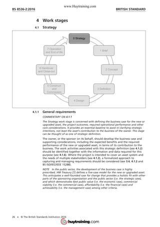 4 Work stages
4.1 Strategy
4.1.1 General requirements
COMMENTARY ON 4.1.1
The Strategy work stage is concerned with defining the business case for the new or
upgraded asset, the project outcomes, required operational performance and other
core considerations. It provides an essential baseline to assist in clarifying strategic
intentions, not least the asset’s contribution to the business of the owner. This stage
can be thought of as one of strategic definition.
The owner, or the sponsor on its behalf, should develop the business case and
supporting considerations, including the expected benefits and the required
performance of the new or upgraded asset, in terms of its contribution to the
business. The work activities associated with this strategic definition (see 4.1.2)
should be identified together with the information and data required for this
purpose (see 4.1.6). Where the project is intended to cover an asset system and
the needs of multiple stakeholders (see 4.1.3), a formalized approach to
capturing and managing requirements should be considered (see 3.4, 4.1.2 and
BS ISO/IEC/IEEE 15288).
NOTE In the public sector, the development of the business case is highly
prescribed. HM Treasury [7] defines a five-case model for the new or upgraded asset.
This anticipates a well-founded case for change that provides a holistic fit with other
parts of the sponsoring organization and the public sector (i.e. the strategic case),
and which demonstrates best public value (i.e. the economic case), commercial
viability (i.e. the commercial case), affordability (i.e. the financial case) and
achievability (i.e. the management case) among other criteria.
BRITISH STANDARDBS 8536-2:2016
26 • © The British Standards Institution 2016
www.Huytraining.com
 