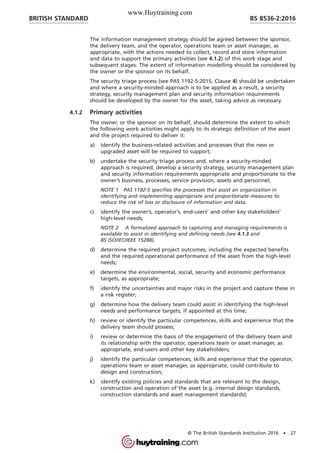 The information management strategy should be agreed between the sponsor,
the delivery team, and the operator, operations team or asset manager, as
appropriate, with the actions needed to collect, record and store information
and data to support the primary activities (see 4.1.2) of this work stage and
subsequent stages. The extent of information modelling should be considered by
the owner or the sponsor on its behalf.
The security triage process (see PAS 1192-5:2015, Clause 4) should be undertaken
and where a security-minded approach is to be applied as a result, a security
strategy, security management plan and security information requirements
should be developed by the owner for the asset, taking advice as necessary.
4.1.2 Primary activities
The owner, or the sponsor on its behalf, should determine the extent to which
the following work activities might apply to its strategic definition of the asset
and the project required to deliver it:
a) identify the business-related activities and processes that the new or
upgraded asset will be required to support;
b) undertake the security triage process and, where a security-minded
approach is required, develop a security strategy, security management plan
and security information requirements appropriate and proportionate to the
owner’s business, processes, service provision, assets and personnel;
NOTE 1 PAS 1192-5 specifies the processes that assist an organization in
identifying and implementing appropriate and proportionate measures to
reduce the risk of loss or disclosure of information and data.
c) identify the owner’s, operator’s, end-users’ and other key stakeholders’
high-level needs;
NOTE 2 A formalized approach to capturing and managing requirements is
available to assist in identifying and defining needs (see 4.1.3 and
BS ISO/IEC/IEEE 15288).
d) determine the required project outcomes, including the expected benefits
and the required operational performance of the asset from the high-level
needs;
e) determine the environmental, social, security and economic performance
targets, as appropriate;
f) identify the uncertainties and major risks in the project and capture these in
a risk register;
g) determine how the delivery team could assist in identifying the high-level
needs and performance targets, if appointed at this time;
h) review or identify the particular competences, skills and experience that the
delivery team should possess;
i) review or determine the basis of the engagement of the delivery team and
its relationship with the operator, operations team or asset manager, as
appropriate, end-users and other key stakeholders;
j) identify the particular competences, skills and experience that the operator,
operations team or asset manager, as appropriate, could contribute to
design and construction;
k) identify existing policies and standards that are relevant to the design,
construction and operation of the asset (e.g. internal design standards,
construction standards and asset management standards);
BRITISH STANDARD BS 8536-2:2016
© The British Standards Institution 2016 • 27
www.Huytraining.com
 