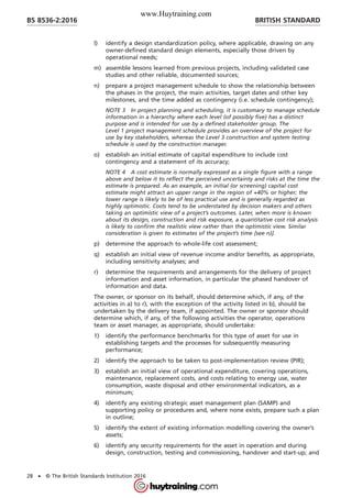 l) identify a design standardization policy, where applicable, drawing on any
owner-defined standard design elements, especially those driven by
operational needs;
m) assemble lessons learned from previous projects, including validated case
studies and other reliable, documented sources;
n) prepare a project management schedule to show the relationship between
the phases in the project, the main activities, target dates and other key
milestones, and the time added as contingency (i.e. schedule contingency);
NOTE 3 In project planning and scheduling, it is customary to manage schedule
information in a hierarchy where each level (of possibly five) has a distinct
purpose and is intended for use by a defined stakeholder group. The
Level 1 project management schedule provides an overview of the project for
use by key stakeholders, whereas the Level 3 construction and system testing
schedule is used by the construction manager.
o) establish an initial estimate of capital expenditure to include cost
contingency and a statement of its accuracy;
NOTE 4 A cost estimate is normally expressed as a single figure with a range
above and below it to reflect the perceived uncertainty and risks at the time the
estimate is prepared. As an example, an initial (or screening) capital cost
estimate might attract an upper range in the region of +40% or higher; the
lower range is likely to be of less practical use and is generally regarded as
highly optimistic. Costs tend to be understated by decision makers and others
taking an optimistic view of a project’s outcomes. Later, when more is known
about its design, construction and risk exposure, a quantitative cost risk analysis
is likely to confirm the realistic view rather than the optimistic view. Similar
consideration is given to estimates of the project’s time [see n)].
p) determine the approach to whole-life cost assessment;
q) establish an initial view of revenue income and/or benefits, as appropriate,
including sensitivity analyses; and
r) determine the requirements and arrangements for the delivery of project
information and asset information, in particular the phased handover of
information and data.
The owner, or sponsor on its behalf, should determine which, if any, of the
activities in a) to r), with the exception of the activity listed in b), should be
undertaken by the delivery team, if appointed. The owner or sponsor should
determine which, if any, of the following activities the operator, operations
team or asset manager, as appropriate, should undertake:
1) identify the performance benchmarks for this type of asset for use in
establishing targets and the processes for subsequently measuring
performance;
2) identify the approach to be taken to post-implementation review (PIR);
3) establish an initial view of operational expenditure, covering operations,
maintenance, replacement costs, and costs relating to energy use, water
consumption, waste disposal and other environmental indicators, as a
minimum;
4) identify any existing strategic asset management plan (SAMP) and
supporting policy or procedures and, where none exists, prepare such a plan
in outline;
5) identify the extent of existing information modelling covering the owner’s
assets;
6) identify any security requirements for the asset in operation and during
design, construction, testing and commissioning, handover and start-up; and
BRITISH STANDARDBS 8536-2:2016
28 • © The British Standards Institution 2016
www.Huytraining.com
 