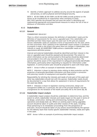 7) identify a holistic approach to address security around the aspects of people
and process, as well as physical and technological security.
NOTE 5 BS ISO 55000, BS ISO 55001 and BS ISO 55002 provide guidance on the
factors to be considered by an organization when managing its assets.
PAS 1192-5 specifies the processes that will assist the owner in identifying and
implementing appropriate and proportionate measures to reduce the risk of loss or
disclosure of information and data.
4.1.3 Stakeholders
4.1.3.1 General
COMMENTARY ON 4.1.3.1
There is a direct connection between the definition of stakeholders’ needs and the
definition of requirements for the new or upgraded asset. First, stakeholders are
identified and their likely impact upon the asset over its life cycle are analysed.
Second, stakeholder needs are assessed in terms of requirements for the asset, which
are then prioritized. Third, updating of the stakeholder impact analysis is considered
as progress is made in the project and where there are changes in stakeholders, their
interests or needs. BS ISO/IEC/IEEE 15288 outlines a stakeholder needs and
requirements definition process.
Internal and external stakeholders should be identified and their interest in the
new or upgraded asset should be assessed and documented. The extent to
which information can be communicated to third parties should be determined
and provided in line with any relevant security requirements in place. The
sponsor should be aware of the requirement to safeguard personally-identifiable
information, particularly when responding to requests for information under
legislation. A communication plan should be prepared to assist with these tasks.
NOTE 1 Annex H offers an example of stakeholder identification.
NOTE 2 Attention is drawn to statutory duties relating to data protection and the
protection of personally-identifiable information and those arising in connection
with planning, transfer of employment and equalities’ legislation.
Responsibility for eliciting the interests and needs of end-users of the asset and
other key stakeholders should rest with the sponsor. Stakeholder needs should
be documented in a way that allows for assessment in terms of requirements for
the asset (see 3.6.5).
NOTE 3 Attention is drawn to legislation covering construction, design and
management (CDM) and, in particular, the role of the principal designer and the
arrangements for the handover of the health and safety file to the owner [8], [9].
4.1.3.2 Stakeholder impact analysis
A stakeholder impact analysis should be undertaken to determine how, and the
extent to which, stakeholder interests and needs impact on the asset in terms of
its design, construction, testing and commissioning, handover, start-up of
operations and steady-state use. Where an existing asset is being upgraded,
account should be taken of audits and other reviews of the asset, including
those pertaining to its immediate surroundings from the perspective of
end-users. Account should be taken of any actions recommended by the sponsor
for the delivery team that involve specific stakeholder interests, needs and rights
in the asset.
NOTE Annex I offers an example of preliminary stakeholder impact analysis.
BRITISH STANDARD BS 8536-2:2016
© The British Standards Institution 2016 • 29
www.Huytraining.com
 