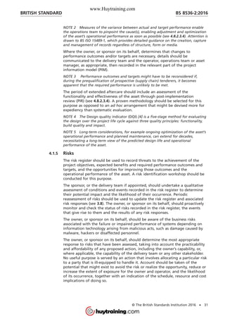 NOTE 2 Measures of the variance between actual and target performance enable
the operations team to pinpoint the cause(s), enabling adjustment and optimization
of the asset’s operational performance as soon as possible (see 4.8.2.3.4). Attention is
drawn to BS ISO 15489-1, which provides detailed guidance on the creation, capture
and management of records regardless of structure, form or media.
Where the owner, or sponsor on its behalf, determines that changes to
performance outcomes and/or targets are necessary, details should be
communicated to the delivery team and the operator, operations team or asset
manager, as appropriate, then recorded in the relevant part of the project
information model (PIM).
NOTE 3 Performance outcomes and targets might have to be reconsidered if,
during the prequalification of prospective (supply chain) tenderers, it becomes
apparent that the required performance is unlikely to be met.
The period of extended aftercare should include an assessment of the
functionality and effectiveness of the asset through post-implementation
review (PIR) (see 4.8.2.3.4). A proven methodology should be selected for this
purpose as opposed to an ad hoc arrangement that might be devised more for
expediency than systematic evaluation.
NOTE 4 The Design quality indicator (DQI) [4] is a five-stage method for evaluating
the design over the project life cycle against three quality principles: functionality,
build quality and impact.
NOTE 5 Long-term considerations, for example ongoing optimization of the asset’s
operational performance and planned maintenance, can extend for decades,
necessitating a long-term view of the predicted design life and operational
performance of the asset.
4.1.5 Risks
The risk register should be used to record threats to the achievement of the
project objectives, expected benefits and required performance outcomes and
targets, and the opportunities for improving those outcomes and the
operational performance of the asset. A risk identification workshop should be
conducted for this purpose.
The sponsor, or the delivery team if appointed, should undertake a qualitative
assessment of conditions and events recorded in the risk register to determine
their potential impact and the likelihood of their occurrence. Periodic
reassessment of risks should be used to update the risk register and associated
risk responses (see 3.8). The owner, or sponsor on its behalf, should proactively
monitor and check the status of risks recorded in the risk register, the events
that give rise to them and the results of any risk responses.
The owner, or sponsor on its behalf, should be aware of the business risks
associated with the failure or impaired performance of systems depending on
information technology arising from malicious acts, such as damage caused by
malware, hackers or disaffected personnel.
The owner, or sponsor on its behalf, should determine the most appropriate
response to risks that have been assessed, taking into account the practicability
and affordability of any proposed action, including the owner’s capability, or,
where applicable, the capability of the delivery team or any other stakeholder.
No useful purpose is served by an action that involves allocating a particular risk
to a party that is ill-equipped to handle it. Account should be taken of the
potential that might exist to avoid the risk or realize the opportunity, reduce or
increase the extent of exposure for the owner and operator, and the likelihood
of its occurrence, together with an indication of the schedule, resource and cost
implications of doing so.
BRITISH STANDARD BS 8536-2:2016
© The British Standards Institution 2016 • 31
www.Huytraining.com
 