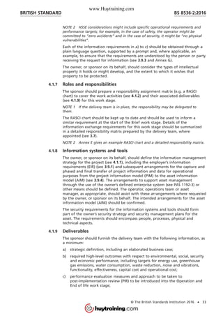 NOTE 2 HSSE considerations might include specific operational requirements and
performance targets; for example, in the case of safety, the operator might be
committed to “zero accidents” and in the case of security, it might be “no physical
vulnerabilities”.
Each of the information requirements in a) to z) should be obtained through a
plain language question, supported by a prompt and, where applicable, an
example, to ensure that the requirements are understood by the person or party
receiving the request for information (see 3.9.3 and Annex G).
The owner, or sponsor on its behalf, should consider the types of intellectual
property it holds or might develop, and the extent to which it wishes that
property to be protected.
4.1.7 Roles and responsibilities
The sponsor should prepare a responsibility assignment matrix (e.g. a RASCI
chart) to cover the work activities (see 4.1.2) and their associated deliverables
(see 4.1.9) for this work stage.
NOTE 1 If the delivery team is in place, the responsibility may be delegated to
them.
The RASCI chart should be kept up to date and should be used to inform a
similar requirement at the start of the Brief work stage. Details of the
information exchange requirements for this work stage should be summarized
in a detailed responsibility matrix prepared by the delivery team, where
appointed (see 3.7).
NOTE 2 Annex E gives an example RASCI chart and a detailed responsibility matrix.
4.1.8 Information systems and tools
The owner, or sponsor on its behalf, should define the information management
strategy for the project (see 4.1.1), including the employer’s information
requirements (EIR) (see 3.9.1) and subsequent arrangements for the capture and
phased and final transfer of project information and data for operational
purposes from the project information model (PIM) to the asset information
model (AIM) (see 3.9.4). The arrangements to support asset management
through the use of the owner’s defined enterprise system (see PAS 1192-3) or
other means should be defined. The operator, operations team or asset
manager, as appropriate, should assist with these arrangements where requested
by the owner, or sponsor on its behalf. The intended arrangements for the asset
information model (AIM) should be confirmed.
The security requirements for the information systems and tools should form
part of the owner’s security strategy and security management plans for the
asset. The requirements should encompass people, processes, physical and
technical aspects.
4.1.9 Deliverables
The sponsor should furnish the delivery team with the following information, as
a minimum:
a) strategic definition, including an elaborated business case;
b) required high-level outcomes with respect to environmental, social, security
and economic performance, including targets for energy use, greenhouse
gas emissions, water consumption, waste reduction, noise and vibrations,
functionality, effectiveness, capital cost and operational cost;
c) performance evaluation measures and approach to be taken to
post-implementation review (PIR) to be introduced into the Operation and
End of life work stage;
BRITISH STANDARD BS 8536-2:2016
© The British Standards Institution 2016 • 33
www.Huytraining.com
 