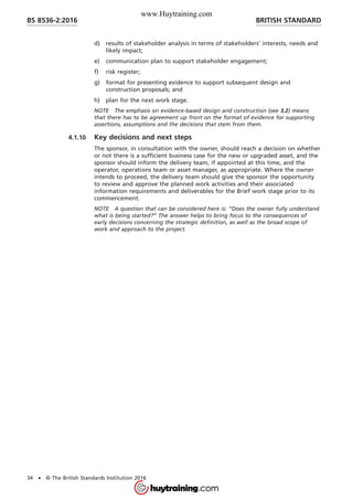 d) results of stakeholder analysis in terms of stakeholders’ interests, needs and
likely impact;
e) communication plan to support stakeholder engagement;
f) risk register;
g) format for presenting evidence to support subsequent design and
construction proposals; and
h) plan for the next work stage.
NOTE The emphasis on evidence-based design and construction (see 3.2) means
that there has to be agreement up front on the format of evidence for supporting
assertions, assumptions and the decisions that stem from them.
4.1.10 Key decisions and next steps
The sponsor, in consultation with the owner, should reach a decision on whether
or not there is a sufficient business case for the new or upgraded asset, and the
sponsor should inform the delivery team, if appointed at this time, and the
operator, operations team or asset manager, as appropriate. Where the owner
intends to proceed, the delivery team should give the sponsor the opportunity
to review and approve the planned work activities and their associated
information requirements and deliverables for the Brief work stage prior to its
commencement.
NOTE A question that can be considered here is: “Does the owner fully understand
what is being started?” The answer helps to bring focus to the consequences of
early decisions concerning the strategic definition, as well as the broad scope of
work and approach to the project.
BRITISH STANDARDBS 8536-2:2016
34 • © The British Standards Institution 2016
www.Huytraining.com
 