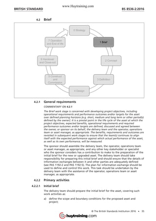 4.2 Brief
4.2.1 General requirements
COMMENTARY ON 4.2.1
The Brief work stage is concerned with developing project objectives, including
operational requirements and performance outcomes and/or targets for the asset
over defined planning horizons [e.g. short, medium and long term or other period(s)
defined by the owner]. It is a pivotal point in the life cycle of the asset at which the
project objectives, expected benefits, operational requirements and required
performance outcomes and/or targets are defined, discussed and agreed between
the owner, or sponsor on its behalf, the delivery team and the operator, operations
team or asset manager, as appropriate. The benefits, requirements and outcomes are
revisited in subsequent work stages to ensure that the team(s) continues to align
itself with the expected performance against which actual performance of the asset,
as well as its own performance, will be measured.
The sponsor should assemble the delivery team, the operator, operations team
or asset manager, as appropriate, and any other key stakeholder or specialist
who the sponsor considers has a contribution to make to the preparation of the
initial brief for the new or upgraded asset. The delivery team should take
responsibility for preparing this initial brief and should ensure that the details of
information exchanges between it and other parties are adequately defined
(see PAS 1192-2 and PAS 1192-5). The plan for information exchange should be
used to define and control this work. This task should be undertaken by the
delivery team with the assistance of the operator, operations team or asset
manager, as appropriate.
4.2.2 Primary activities
4.2.2.1 Initial brief
The delivery team should prepare the initial brief for the asset, covering such
work activities as:
a) define the scope and boundary conditions for the proposed asset and
project;
BRITISH STANDARD BS 8536-2:2016
© The British Standards Institution 2016 • 35
www.Huytraining.com
 