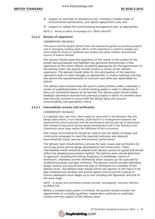 4) prepare an estimate of operational cost, including a simple model of
environmental performance, and capital replacement costs; and
5) prepare or update the environmental management plan, as appropriate.
NOTE 2 Annex A offers an example of a “Brief checklist”.
4.2.2.2 Review of experience
COMMENTARY ON 4.2.2.2
The owner and the project benefit from the experience gained on previous projects
and in managing existing assets. Much of this experience is vested in people, but
some might be found in validated case studies and other reliable, documented
sources of lessons learned.
The sponsor should assess the experience of the owner in the context of the
project being proposed and highlight any perceived shortcomings in that
experience to the owner. Where considered appropriate for the appointment of
the delivery team, the sponsor should conduct a review of the relevant
experience. The sponsor should allow for the participation of the operator,
operations team or asset manager, as appropriate, in review meetings and may
also permit the representative(s) of end-users and other key stakeholders to
attend.
The delivery team should study the owner’s asset portfolio and/or undertake a
review of published studies of similar existing assets in order to determine if
there are worthwhile lessons to be learned. The delivery team should collate
feedback and lessons learned from previous projects in which its members have
been directly involved to ensure that the design takes into account
constructability and operability criteria.
4.2.2.3 Intermediate reviews and verification
COMMENTARY ON 4.2.2.3
It is possible that, over time, there might be some drift in the direction that the
design takes which, if not checked, could result in a misalignment between the
expected and actual outcomes and the performance during start-up of operations.
Peer reviews at key points during design development and in the Construct and
Commission work stage reduce the likelihood of this occurrence.
Peer review and verification should be used to test the ability of design and
construction proposals to meet the expected outcomes and required
environmental, social, security and economic performance.
The delivery team should define a process for peer review and verification for
use at key points during design development and construction. These
intermediate checks should be aligned with decision points (or gates) and should
reflect the adopted procurement method. The delivery team should determine
its approach, including the timing, frequency of workshops, nature of
facilitation, attendees and the method by which outputs can be captured for
evidential purposes and later reference. The sponsor should consider attending
design reviews, but should leave the task of facilitation to a member of the
delivery team. The delivery team should inform the sponsor of the topics to be
peer-reviewed and verified, and should capture and record the outputs to
inform subsequent work stages up to and including the Operation and End of
life work stage.
NOTE A review and verification process termed “pitstopping” has been defined
by BSRIA [10].
Where a complex asset system is involved, the sponsor should consider the
appointment of a suitably-qualified, independent authority to undertake
reviews with the support of the delivery team.
BRITISH STANDARD BS 8536-2:2016
© The British Standards Institution 2016 • 37
www.Huytraining.com
 