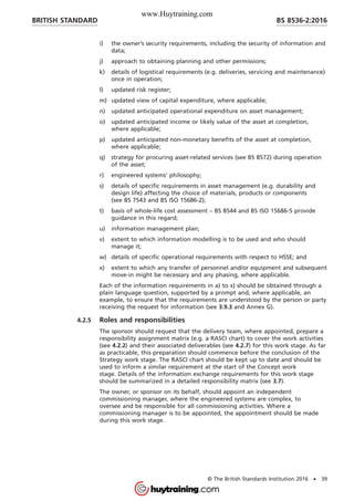 i) the owner’s security requirements, including the security of information and
data;
j) approach to obtaining planning and other permissions;
k) details of logistical requirements (e.g. deliveries, servicing and maintenance)
once in operation;
l) updated risk register;
m) updated view of capital expenditure, where applicable;
n) updated anticipated operational expenditure on asset management;
o) updated anticipated income or likely value of the asset at completion,
where applicable;
p) updated anticipated non-monetary benefits of the asset at completion,
where applicable;
q) strategy for procuring asset-related services (see BS 8572) during operation
of the asset;
r) engineered systems’ philosophy;
s) details of specific requirements in asset management (e.g. durability and
design life) affecting the choice of materials, products or components
(see BS 7543 and BS ISO 15686-2);
t) basis of whole-life cost assessment – BS 8544 and BS ISO 15686-5 provide
guidance in this regard;
u) information management plan;
v) extent to which information modelling is to be used and who should
manage it;
w) details of specific operational requirements with respect to HSSE; and
x) extent to which any transfer of personnel and/or equipment and subsequent
move-in might be necessary and any phasing, where applicable.
Each of the information requirements in a) to x) should be obtained through a
plain language question, supported by a prompt and, where applicable, an
example, to ensure that the requirements are understood by the person or party
receiving the request for information (see 3.9.3 and Annex G).
4.2.5 Roles and responsibilities
The sponsor should request that the delivery team, where appointed, prepare a
responsibility assignment matrix (e.g. a RASCI chart) to cover the work activities
(see 4.2.2) and their associated deliverables (see 4.2.7) for this work stage. As far
as practicable, this preparation should commence before the conclusion of the
Strategy work stage. The RASCI chart should be kept up to date and should be
used to inform a similar requirement at the start of the Concept work
stage. Details of the information exchange requirements for this work stage
should be summarized in a detailed responsibility matrix (see 3.7).
The owner, or sponsor on its behalf, should appoint an independent
commissioning manager, where the engineered systems are complex, to
oversee and be responsible for all commissioning activities. Where a
commissioning manager is to be appointed, the appointment should be made
during this work stage.
BRITISH STANDARD BS 8536-2:2016
© The British Standards Institution 2016 • 39
www.Huytraining.com
 