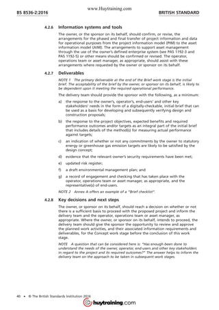 4.2.6 Information systems and tools
The owner, or the sponsor on its behalf, should confirm, or revise, the
arrangements for the phased and final transfer of project information and data
for operational purposes from the project information model (PIM) to the asset
information model (AIM). The arrangements to support asset management
through the use of the owner’s defined enterprise system (see PAS 1192-3 and
PAS 1192-5) or other means should be confirmed or revised. The operator,
operations team or asset manager, as appropriate, should assist with these
arrangements where requested by the owner or sponsor on its behalf.
4.2.7 Deliverables
NOTE 1 The primary deliverable at the end of the Brief work stage is the initial
brief. The acceptability of the brief by the owner, or sponsor on its behalf, is likely to
be dependent upon it meeting the required operational performance.
The delivery team should provide the sponsor with the following, as a minimum:
a) the response to the owner’s, operator’s, end-users’ and other key
stakeholders’ needs in the form of a digitally-checkable, initial brief that can
be used as a basis for developing and subsequently verifying design and
construction proposals;
b) the response to the project objectives, expected benefits and required
performance outcomes and/or targets as an integral part of the initial brief
that includes details of the method(s) for measuring actual performance
against targets;
c) an indication of whether or not any commitments by the owner to statutory
energy or greenhouse gas emission targets are likely to be satisfied by the
design concept;
d) evidence that the relevant owner’s security requirements have been met;
e) updated risk register;
f) a draft environmental management plan; and
g) a record of engagement and checking that has taken place with the
operator, operations team or asset manager, as appropriate, and the
representative(s) of end-users.
NOTE 2 Annex A offers an example of a “Brief checklist”.
4.2.8 Key decisions and next steps
The owner, or sponsor on its behalf, should reach a decision on whether or not
there is a sufficient basis to proceed with the proposed project and inform the
delivery team and the operator, operations team or asset manager, as
appropriate. Where the owner, or sponsor on its behalf, intends to proceed, the
delivery team should give the sponsor the opportunity to review and approve
the planned work activities, and their associated information requirements and
deliverables, for the Concept work stage before the conclusion of this work
stage.
NOTE A question that can be considered here is: “Has enough been done to
understand the needs of the owner, operator, end-users and other key stakeholders
in regard to the project and its required outcomes?” The answer helps to inform the
delivery team on the approach to be taken in subsequent work stages.
BRITISH STANDARDBS 8536-2:2016
40 • © The British Standards Institution 2016
www.Huytraining.com
 