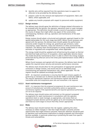 6) identify who will be required from the operations team to support the
aftercare to be provided by the delivery team;
7) prepare a plan for the removal and replacement of equipment, fabric and
debris, where applicable; and
8) update any transfer proposals with respect to personnel and/or equipment.
4.3.2.2 Design reviews
The delivery team should agree the definition of design-related information to
be reviewed with the sponsor, the operator, operations team or asset manager,
as appropriate. This definition should include a record of assumptions made in
the course of design that might affect any aspect of the construction,
commissioning, handover, start-up, operation and maintenance of the asset
(see 4.3.2.3).
Design reviews should adopt a structured and systematic approach based on the
agreed deliverables for this work stage (see 4.3.7). Where found necessary and
agreed with the sponsor, the delivery team should update the performance
outcomes and/or targets for energy use, greenhouse gas emissions, water
consumption, waste reduction, noise and vibrations or other environmental
indicators. The delivery team should prepare an energy model based on reliable
estimates of regulated and unregulated load, where applicable.
The energy model should be updated and refined during the project as thermal
and electrical loads and hours of occupation, where applicable, become clearer.
The model should be maintained so that it is able to inform the energy analyses
performed during aftercare and at the times post-implementation review (PIR) is
undertaken.
Where found necessary and agreed with the sponsor, the delivery team should
update the required social, security and economic performance outcomes.
The delivery team should allow for the participation of appropriate specialist
contractors in design reviews, and record and act on identified access,
commissioning and potential maintenance risks, where applicable. The risk
register should be updated accordingly (see 4.3.3).
NOTE An important consideration is ensuring that the asset remains capable of
performing as intended over its lifetime (see BS ISO 15686-2 and BS ISO 15686-10).
This requires appropriate inspection and maintenance regimes (see BS 8210).
Inaccessible areas and components pose risks and necessitate a risk response.
4.3.2.3 Asset maintenance management
NOTE It is important that the proposed arrangements for asset maintenance take
account of manufacturers’ and other authoritative advice on appropriate
maintenance regimes if the expected benefits and required operational performance
are not to be impaired.
The delivery team should review and comment on the sponsor’s proposed
arrangements for asset maintenance in consultation with the operator,
operations team or asset manager, as appropriate, and review them at
subsequent project decision points (or gates) up to and including the Handover
and Close-out work stage to ensure that they remain appropriate.
4.3.3 Risks
The delivery team should maintain the risk register, updating this when
necessary to reflect changes in risks that might threaten outcomes and the
opportunities that might enhance outcomes. Particular attention should be paid
to operation and maintenance implications as design proposals and information
become available, in particular preserving or protecting the asset from specific
threats and vulnerabilities.
BRITISH STANDARD BS 8536-2:2016
© The British Standards Institution 2016 • 43
www.Huytraining.com
 