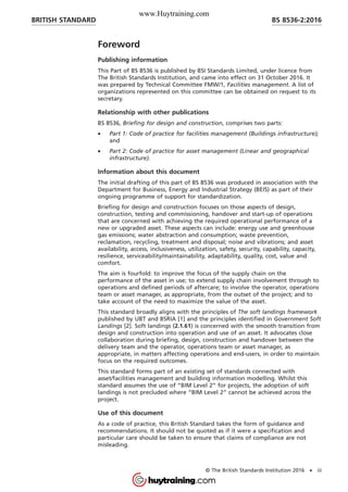 Foreword
Publishing information
This Part of BS 8536 is published by BSI Standards Limited, under licence from
The British Standards Institution, and came into effect on 31 October 2016. It
was prepared by Technical Committee FMW/1, Facilities management. A list of
organizations represented on this committee can be obtained on request to its
secretary.
Relationship with other publications
BS 8536, Briefing for design and construction, comprises two parts:
• Part 1: Code of practice for facilities management (Buildings infrastructure);
and
• Part 2: Code of practice for asset management (Linear and geographical
infrastructure).
Information about this document
The initial drafting of this part of BS 8536 was produced in association with the
Department for Business, Energy and Industrial Strategy (BEIS) as part of their
ongoing programme of support for standardization.
Briefing for design and construction focuses on those aspects of design,
construction, testing and commissioning, handover and start-up of operations
that are concerned with achieving the required operational performance of a
new or upgraded asset. These aspects can include: energy use and greenhouse
gas emissions; water abstraction and consumption; waste prevention,
reclamation, recycling, treatment and disposal; noise and vibrations; and asset
availability, access, inclusiveness, utilization, safety, security, capability, capacity,
resilience, serviceability/maintainability, adaptability, quality, cost, value and
comfort.
The aim is fourfold: to improve the focus of the supply chain on the
performance of the asset in use; to extend supply chain involvement through to
operations and defined periods of aftercare; to involve the operator, operations
team or asset manager, as appropriate, from the outset of the project; and to
take account of the need to maximize the value of the asset.
This standard broadly aligns with the principles of The soft landings framework
published by UBT and BSRIA [1] and the principles identified in Government Soft
Landings [2]. Soft landings (2.1.61) is concerned with the smooth transition from
design and construction into operation and use of an asset. It advocates close
collaboration during briefing, design, construction and handover between the
delivery team and the operator, operations team or asset manager, as
appropriate, in matters affecting operations and end-users, in order to maintain
focus on the required outcomes.
This standard forms part of an existing set of standards connected with
asset/facilities management and building information modelling. Whilst this
standard assumes the use of “BIM Level 2” for projects, the adoption of soft
landings is not precluded where “BIM Level 2” cannot be achieved across the
project.
Use of this document
As a code of practice, this British Standard takes the form of guidance and
recommendations. It should not be quoted as if it were a specification and
particular care should be taken to ensure that claims of compliance are not
misleading.
BRITISH STANDARD BS 8536-2:2016
© The British Standards Institution 2016 • iii
www.Huytraining.com
 