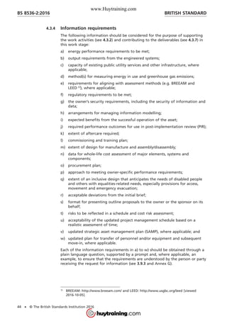 4.3.4 Information requirements
The following information should be considered for the purpose of supporting
the work activities (see 4.3.2) and contributing to the deliverables (see 4.3.7) in
this work stage:
a) energy performance requirements to be met;
b) output requirements from the engineered systems;
c) capacity of existing public utility services and other infrastructure, where
applicable;
d) method(s) for measuring energy in use and greenhouse gas emissions;
e) requirements for aligning with assessment methods (e.g. BREEAM and
LEED 1)
), where applicable;
f) regulatory requirements to be met;
g) the owner’s security requirements, including the security of information and
data;
h) arrangements for managing information modelling;
i) expected benefits from the successful operation of the asset;
j) required performance outcomes for use in post-implementation review (PIR);
k) extent of aftercare required;
l) commissioning and training plan;
m) extent of design for manufacture and assembly/disassembly;
n) data for whole-life cost assessment of major elements, systems and
components;
o) procurement plan;
p) approach to meeting owner-specific performance requirements;
q) extent of an inclusive design that anticipates the needs of disabled people
and others with equalities-related needs, especially provisions for access,
movement and emergency evacuation;
r) acceptable deviations from the initial brief;
s) format for presenting outline proposals to the owner or the sponsor on its
behalf;
t) risks to be reflected in a schedule and cost risk assessment;
u) acceptability of the updated project management schedule based on a
realistic assessment of time;
v) updated strategic asset management plan (SAMP), where applicable; and
w) updated plan for transfer of personnel and/or equipment and subsequent
move-in, where applicable.
Each of the information requirements in a) to w) should be obtained through a
plain language question, supported by a prompt and, where applicable, an
example, to ensure that the requirements are understood by the person or party
receiving the request for information (see 3.9.3 and Annex G).
1)
BREEAM: http://www.breeam.com/ and LEED: http://www.usgbc.org/leed [viewed
2016-10-05].
BRITISH STANDARDBS 8536-2:2016
44 • © The British Standards Institution 2016
www.Huytraining.com
 
