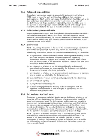 4.3.5 Roles and responsibilities
The delivery team should prepare a responsibility assignment matrix (e.g. a
RASCI chart) to cover the work activities (see 4.3.2) and their associated
deliverables (see 4.3.7) for this work stage. The RASCI chart should be kept up to
date and should be used to inform a similar requirement at the start of
the Definition work stage. A detailed responsibility matrix should be used for
the purpose of assigning design responsibility for aspects of the design, their
level of model detail and the level of model information to be exchanged.
4.3.6 Information systems and tools
The arrangements to support asset management through the use of the owner’s
defined enterprise system (see PAS 1192-3 and PAS 1192-5) or other means
should be confirmed or revised. The operator, operations team or asset manager,
as appropriate, should assist with these arrangements where requested by the
owner or sponsor on its behalf.
4.3.7 Deliverables
NOTE The primary deliverables at the end of the Concept work stage are the final
brief and the design concept. Together, they indicate the project’s feasibility.
The delivery team should provide the sponsor with the following, as a minimum:
a) a digitally-checkable copy of the final brief, including the relationship of the
structural design to the general design treatment and supporting
information and data, together with evidence of any other aspect of the
concept demonstrated in this work stage and other concepts that have been
considered and actively rejected;
b) an indication of whether or not the expected benefits and required
operational performance can be achieved by the design concept, including
the preferred engineered systems’ philosophy;
c) an indication of whether or not any commitments by the owner to statutory
energy targets are satisfied by the design concept;
d) evidence that the relevant owner’s security requirements have been met;
e) an updated risk register;
f) a project execution strategy; and
g) a record of engagement and checking that has taken place with the
operator, operations team or asset manager, as appropriate, and the
representative(s) of end-users.
4.3.8 Key decisions and next steps
The owner, or sponsor on its behalf, should reach a decision on whether or not
there is a sufficient basis to proceed following what amounts to a feasibility
study for the proposed asset. The delivery team and the operator, operations
team or asset manager, as appropriate, should be informed accordingly. Where
the owner or sponsor, as appropriate, intends to proceed, the delivery team
should give the sponsor the opportunity to review and approve the planned
work activities, and their associated information requirements and deliverables,
for the Definition work stage before the conclusion of this work stage.
NOTE A question that can be considered here is: “Has the delivery team looked
wide enough in terms of considering and assessing the options available?” The
answer to this question either confirms the intended approach to design
development or indicates if the owner, or sponsor on its behalf, has to reconsider
the initial brief or, perhaps, the strategic definition and the business case for the
new or upgraded asset.
BRITISH STANDARD BS 8536-2:2016
© The British Standards Institution 2016 • 45
www.Huytraining.com
 