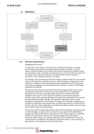4.4 Definition
4.4.1 General requirements
COMMENTARY ON 4.4.1
The Definition work stage is concerned with developing the design, including
coordinating and updating the proposed general design treatment, structural
design, engineered systems and outline specifications supported by updated capital
and operational costs. It provides the opportunity to ensure that the main aspects of
the design have matured sufficiently to enable detailed, technical design to
commence in the subsequent Design work stage.
The delivery team should ensure that the design proposal takes into account the
needs of the operator, operations team or asset manager, as appropriate, and
end-users in regard to the required operational performance of the asset and
that design assumptions are recorded and then tested in reviews of the design
proposals (see 4.3.2.2).
The delivery team should ensure that the design proposal lends itself to safe,
economical construction and that it has been verified from an operability
perspective for the level of model detail and level of model information
available at this point. In this regard, the delivery team should assess the
activities required to operate the asset and reduce the associated risks to as low
as reasonably practicable (ALARP). The operator, operations team or asset
manager, as appropriate, should assess the impact of the design proposal upon
its plans for operation and maintenance, including the delivery of technical and
business services, where applicable, and advise the delivery team of any situation
where safety might be compromised.
The sponsor should require the delivery team and the operator, operations team
or asset manager, as appropriate, to report on any aspect of the developing
design that might compromise achievement of the project objectives, expected
benefits or the ability to achieve the required operational performance
outcomes and/or targets. An updated estimate of the operational cost for the
asset should be provided by the operator, operations team or asset manager, as
appropriate, to the sponsor and the delivery team.
BRITISH STANDARDBS 8536-2:2016
46 • © The British Standards Institution 2016
www.Huytraining.com
 