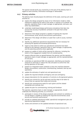 The sponsor should clarify any uncertainty on the part of the delivery team in
regard to work activities, information exchanges or deliverables.
4.4.2 Primary activities
The delivery team should prepare the definition of the asset, covering such work
activities as:
a) explore the design proposal by means of an information model or other
method for explaining the asset to the owner, or sponsor on its behalf, the
operator, operations team or asset manager, as appropriate, end-users, and
other key stakeholders;
b) undertake model-based design performance simulations that take into
account the accuracy of prediction achieved in the past from similar
simulations;
c) determine if the design proposal is capable of meeting the required
environmental, social, security and economic performance;
d) determine if the design will deliver an asset that is safe to access, maintain
and use;
e) identify any additional operational requirements that are necessary for
achieving the agreed environmental performance;
f) report on the extent to which any operational constraints have been
advised to the operator, operations team or asset manager, as appropriate,
and the planning authority where applicable;
g) prepare an update of what will be required for aftercare, including the
extent of the engagement needed from all involved parties;
h) prepare aftercare plans as agreed between the sponsor and the operator,
operations team or asset manager, as appropriate, and the representative(s)
of end-users;
i) undertake an operational HSSE risk assessment, identifying any hazards,
measures to eliminate or reduce the risks and plans to control the risks
during operation of the asset;
j) prepare an integrated master schedule to show the interfaces between
design, procurement, construction, commissioning, handover, start-up and
operations;
k) update the estimates of capital cost and operational cost;
l) update the required schedule contingency and cost contingency;
m) prepare descriptions for the operation of controls on all engineered systems;
n) identify any controls for use by end-users and the steps to be taken to
ensure they can operate them safely and correctly;
o) identify the commissioning needs for each system and the related
standard(s) and methods; and
p) update the plan for commissioning, training and handover.
The operator, operations team or asset manager, as appropriate, should
undertake the following activities, as a minimum:
1) participate in reviews of the design proposals and comment on whether or
not the design is capable of meeting the required environmental, social,
security and economic performance;
2) provide an updated operational model, operational management plan and
operational expenditure budget;
3) review and comment on the updated estimate of operational cost;
BRITISH STANDARD BS 8536-2:2016
© The British Standards Institution 2016 • 47
www.Huytraining.com
 