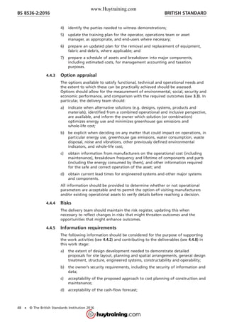 4) identify the parties needed to witness demonstrations;
5) update the training plan for the operator, operations team or asset
manager, as appropriate, and end-users where necessary;
6) prepare an updated plan for the removal and replacement of equipment,
fabric and debris, where applicable; and
7) prepare a schedule of assets and breakdown into major components,
including estimated costs, for management accounting and taxation
purposes.
4.4.3 Option appraisal
The options available to satisfy functional, technical and operational needs and
the extent to which these can be practically achieved should be assessed.
Options should allow for the measurement of environmental, social, security and
economic performance, and comparison with the required outcomes (see 3.3). In
particular, the delivery team should:
a) indicate when alternative solutions (e.g. designs, systems, products and
materials), identified from a combined operational and inclusive perspective,
are available, and inform the owner which solution (or combination)
optimizes energy use and minimizes greenhouse gas emissions and
whole-life cost;
b) be explicit when deciding on any matter that could impact on operations, in
particular energy use, greenhouse gas emissions, water consumption, waste
disposal, noise and vibrations, other previously defined environmental
indicators, and whole-life cost;
c) obtain information from manufacturers on the operational cost (including
maintenance), breakdown frequency and lifetime of components and parts
(including the energy consumed by them), and other information required
for the safe and correct operation of the asset; and
d) obtain current lead times for engineered systems and other major systems
and components.
All information should be provided to determine whether or not operational
parameters are acceptable and to permit the option of visiting manufacturers
and/or existing operational assets to verify details before reaching a decision.
4.4.4 Risks
The delivery team should maintain the risk register, updating this when
necessary to reflect changes in risks that might threaten outcomes and the
opportunities that might enhance outcomes.
4.4.5 Information requirements
The following information should be considered for the purpose of supporting
the work activities (see 4.4.2) and contributing to the deliverables (see 4.4.8) in
this work stage:
a) the extent of design development needed to demonstrate detailed
proposals for site layout, planning and spatial arrangements, general design
treatment, structure, engineered systems, constructability and operability;
b) the owner’s security requirements, including the security of information and
data;
c) acceptability of the proposed approach to cost planning of construction and
maintenance;
d) acceptability of the cash-flow forecast;
BRITISH STANDARDBS 8536-2:2016
48 • © The British Standards Institution 2016
www.Huytraining.com
 