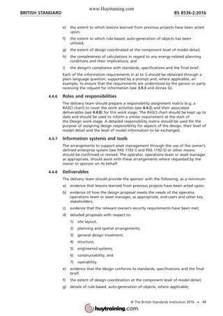 e) the extent to which lessons learned from previous projects have been acted
upon;
f) the extent to which rule-based, auto-generation of objects has been
utilized;
g) the extent of design coordinated at the component level of model detail;
h) the completeness of calculations in regard to any energy-related planning
conditions and their implications; and
i) the design’s compliance with standards, specifications and the final brief.
Each of the information requirements in a) to i) should be obtained through a
plain language question, supported by a prompt and, where applicable, an
example, to ensure that the requirements are understood by the person or party
receiving the request for information (see 3.9.3 and Annex G).
4.4.6 Roles and responsibilities
The delivery team should prepare a responsibility assignment matrix (e.g. a
RASCI chart) to cover the work activities (see 4.4.2) and their associated
deliverables (see 4.4.8) for this work stage. The RASCI chart should be kept up to
date and should be used to inform a similar requirement at the start of
the Design work stage. A detailed responsibility matrix should be used for the
purpose of assigning design responsibility for aspects of the design, their level of
model detail and the level of model information to be exchanged.
4.4.7 Information systems and tools
The arrangements to support asset management through the use of the owner’s
defined enterprise system (see PAS 1192-3 and PAS 1192-5) or other means
should be confirmed or revised. The operator, operations team or asset manager,
as appropriate, should assist with these arrangements where requested by the
owner or sponsor on its behalf.
4.4.8 Deliverables
The delivery team should provide the sponsor with the following, as a minimum:
a) evidence that lessons learned from previous projects have been acted upon;
b) evidence of how the design proposal meets the needs of the operator,
operations team or asset manager, as appropriate, end-users and other key
stakeholders;
c) evidence that the relevant owner’s security requirements have been met;
d) detailed proposals with respect to:
1) site layout;
2) planning and spatial arrangements;
3) general design treatment;
4) structure;
5) engineered systems;
6) constructability; and
7) operability.
e) evidence that the design conforms to standards, specifications and the final
brief;
f) the extent of design coordination at the component level of model detail;
g) details of rule-based, auto-generation of objects, where applicable;
BRITISH STANDARD BS 8536-2:2016
© The British Standards Institution 2016 • 49
www.Huytraining.com
 