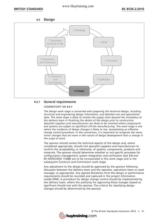 4.5 Design
4.5.1 General requirements
COMMENTARY ON 4.5.1
The Design work stage is concerned with preparing the technical design, including
structural and engineering design information, and detailed cost and operational
data. This work stage is likely to involve the supply chain beyond the immediacy of
the delivery team in finalizing the details of the design prior to construction.
Specialist suppliers and manufacturers are likely to be involved where components
and systems are subject to significant off-site manufacturing. This work stage is one
where the incidence of design changes is likely to rise, necessitating an effective
change control procedure. In this connection, it is important to recognize the many
minor changes that are more in the nature of design development than a change in
the scope of work.
The sponsor should review the technical aspects of the design and, where
considered appropriate, should visit specialist suppliers and manufacturers to
confirm the acceptability, or otherwise, of systems, components, products and
materials. The sponsor should determine whether or not specific processes for
configuration management, system integration and verification (see 3.4 and
BS ISO/IEC/IEEE 15288) are to be incorporated in this work stage and in the
subsequent Construct and Commission work stage.
Any adjustment to the design should be approved by the sponsor following
discussion between the delivery team and the operator, operations team or asset
manager, as appropriate. Any agreed deviations from the design or performance
requirements should be recorded and captured in the project information
model (PIM). A procedure for design change control should be implemented by
the delivery team, where the authority for approving those changes classed as
significant should rest with the sponsor. The criteria for classifying design
changes should be determined by the sponsor.
BRITISH STANDARD BS 8536-2:2016
© The British Standards Institution 2016 • 51
www.Huytraining.com
 