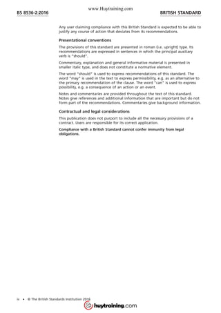 Any user claiming compliance with this British Standard is expected to be able to
justify any course of action that deviates from its recommendations.
Presentational conventions
The provisions of this standard are presented in roman (i.e. upright) type. Its
recommendations are expressed in sentences in which the principal auxiliary
verb is “should”.
Commentary, explanation and general informative material is presented in
smaller italic type, and does not constitute a normative element.
The word “should” is used to express recommendations of this standard. The
word “may” is used in the text to express permissibility, e.g. as an alternative to
the primary recommendation of the clause. The word “can” is used to express
possibility, e.g. a consequence of an action or an event.
Notes and commentaries are provided throughout the text of this standard.
Notes give references and additional information that are important but do not
form part of the recommendations. Commentaries give background information.
Contractual and legal considerations
This publication does not purport to include all the necessary provisions of a
contract. Users are responsible for its correct application.
Compliance with a British Standard cannot confer immunity from legal
obligations.
BRITISH STANDARDBS 8536-2:2016
iv • © The British Standards Institution 2016
www.Huytraining.com
 