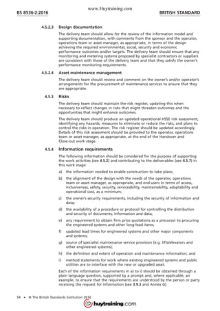 4.5.2.3 Design documentation
The delivery team should allow for the review of the information model and
supporting documentation, with comments from the sponsor and the operator,
operations team or asset manager, as appropriate, in terms of the design
achieving the required environmental, social, security and economic
performance outcomes and/or targets. The delivery team should ensure that any
monitoring and metering systems proposed by specialist contractors or suppliers
are consistent with those of the delivery team and that they satisfy the owner’s
performance monitoring requirements.
4.5.2.4 Asset maintenance management
The delivery team should review and comment on the owner’s and/or operator’s
arrangements for the procurement of maintenance services to ensure that they
are appropriate.
4.5.3 Risks
The delivery team should maintain the risk register, updating this when
necessary to reflect changes in risks that might threaten outcomes and the
opportunities that might enhance outcomes.
The delivery team should produce an updated operational HSSE risk assessment,
identifying any hazards, measures to eliminate or reduce the risks, and plans to
control the risks in operation. The risk register should be updated accordingly.
Details of this risk assessment should be provided to the operator, operations
team or asset manager, as appropriate, at the end of the Handover and
Close-out work stage.
4.5.4 Information requirements
The following information should be considered for the purpose of supporting
the work activities (see 4.5.2) and contributing to the deliverables (see 4.5.7) in
this work stage:
a) the information needed to enable construction to take place;
b) the alignment of the design with the needs of the operator, operations
team or asset manager, as appropriate, and end-users in terms of access,
inclusiveness, safety, security, serviceability, maintainability, adaptability and
operational cost, as a minimum;
c) the owner’s security requirements, including the security of information and
data;
d) the availability of a procedure or protocol for controlling the distribution
and security of documents, information and data;
e) any requirement to obtain firm price quotations as a precursor to procuring
the engineered systems and other long-lead items;
f) updated lead times for engineered systems and other major components
and systems;
g) source of specialist maintenance service provision (e.g. lifts/elevators and
other engineered systems);
h) the definition and extent of operation and maintenance information; and
i) method statements for work where existing engineered systems and public
utilities are to interface with the new or upgraded asset.
Each of the information requirements in a) to i) should be obtained through a
plain language question, supported by a prompt and, where applicable, an
example, to ensure that the requirements are understood by the person or party
receiving the request for information (see 3.9.3 and Annex G).
BRITISH STANDARDBS 8536-2:2016
54 • © The British Standards Institution 2016
www.Huytraining.com
 