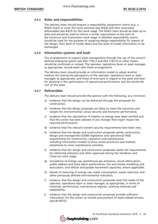 4.5.5 Roles and responsibilities
The delivery team should prepare a responsibility assignment matrix (e.g. a
RASCI chart) to cover the work activities (see 4.5.2) and their associated
deliverables (see 4.5.7) for this work stage. The RASCI chart should be kept up to
date and should be used to inform a similar requirement at the start of
the Construct and Commission work stage. A detailed responsibility matrix
should be used for the purpose of assigning design responsibility for aspects of
the design, their level of model detail and the level of model information to be
exchanged.
4.5.6 Information systems and tools
The arrangements to support asset management through the use of the owner’s
defined enterprise system (see PAS 1192-3 and PAS 1192-5) or other means
should be confirmed or revised. The operator, operations team or asset manager,
as appropriate, should assist with these arrangements.
The delivery team should provide an information model or adopt another
medium for testing the perceptions of the operator, operations team or asset
manager, as appropriate, and those of end-users in regard to the asset and later
for assisting in the optimization of operational performance and the whole-life
cost of the asset.
4.5.7 Deliverables
The delivery team should provide the sponsor with the following, as a minimum:
a) evidence that the design can be delivered through the proposals for
construction;
b) evidence that the design proposals are likely to meet the outcomes and
targets for environmental, social, security and economic performance;
c) evidence that the calculations in relation to energy have been verified and
that the owner has been advised of any changes that might impact the
required performance;
d) evidence that the relevant owner’s security requirements have been met;
e) evidence that the design and construction proposals satisfy construction,
design and management (CDM) legislation and operational HSSE
requirements for construction, operation and maintenance,
including information models to show access provisions and method
statements to cover maintenance activities;
f) evidence that the design and construction proposals satisfy the requirements
for obtaining statutory and other approvals during the Handover and
Close-out work stage;
g) simulations of energy use, greenhouse gas emissions, sound attenuation,
public address and voice alarm performance, fire and smoke modelling and
evacuation, and vehicle and people movement capacities, where applicable;
h) details of metering of energy use, water consumption, waste reduction and
other previously defined environmental indicators;
i) evidence that the design and construction proposals meet the needs of the
operator, operations team or asset manager, as appropriate, in terms of
materials, performance, maintenance regimes, cleaning methods and
adaptability;
j) evidence that the design and construction proposals provide sufficient
information for the owner to initiate procurement of asset-related services
(see BS 8572);
BRITISH STANDARD BS 8536-2:2016
© The British Standards Institution 2016 • 55
www.Huytraining.com
 