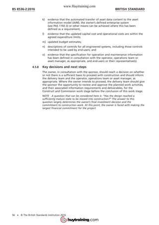 k) evidence that the automated transfer of asset data content to the asset
information model (AIM), the owner’s defined enterprise system
(see PAS 1192-3) or other means can be achieved where this has been
defined as a requirement;
l) evidence that the updated capital cost and operational costs are within the
agreed expenditure limits;
m) updated budget estimates;
n) descriptions of controls for all engineered systems, including those controls
intended to be used by end-users; and
o) evidence that the specification for operation and maintenance information
has been defined in consultation with the operator, operations team or
asset manager, as appropriate, and end-users or their representative(s).
4.5.8 Key decisions and next steps
The owner, in consultation with the sponsor, should reach a decision on whether
or not there is a sufficient basis to proceed with construction and should inform
the delivery team and the operator, operations team or asset manager, as
appropriate. Where the owner intends to proceed, the delivery team should give
the sponsor the opportunity to review and approve the planned work activities,
and their associated information requirements and deliverables, for the
Construct and Commission work stage before the conclusion of this work stage.
NOTE A question that can be considered here is: “Has the design reached a
sufficiently mature state to be moved into construction?” The answer to this
question largely determines the owner’s final investment decision and the
commitment to construction work. At this point, the owner is faced with making the
largest financial commitment for the project.
BRITISH STANDARDBS 8536-2:2016
56 • © The British Standards Institution 2016
www.Huytraining.com
 