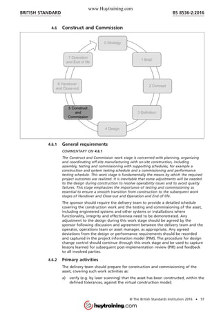 4.6 Construct and Commission
4.6.1 General requirements
COMMENTARY ON 4.6.1
The Construct and Commission work stage is concerned with planning, organizing
and coordinating off-site manufacturing with on-site construction, including
assembly, testing and commissioning with supporting schedules, for example a
construction and system testing schedule and a commissioning and performance
testing schedule. This work stage is fundamentally the means by which the required
project outcomes are realized. It is inevitable that some adjustments will be needed
to the design during construction to resolve operability issues and to avoid quality
failures. This stage emphasizes the importance of testing and commissioning as
essential to ensure a smooth transition from construction to the subsequent work
stages of Handover and Close-out and Operation and End of life.
The sponsor should require the delivery team to provide a detailed schedule
covering the construction work and the testing and commissioning of the asset,
including engineered systems and other systems or installations where
functionality, integrity and effectiveness need to be demonstrated. Any
adjustment to the design during this work stage should be agreed by the
sponsor following discussion and agreement between the delivery team and the
operator, operations team or asset manager, as appropriate. Any agreed
deviations from the design or performance requirements should be recorded
and captured in the project information model (PIM). The procedure for design
change control should continue through this work stage and be used to capture
lessons learned for subsequent post-implementation review (PIR) and feedback
to all involved parties.
4.6.2 Primary activities
The delivery team should prepare for construction and commissioning of the
asset, covering such work activities as:
a) verify (e.g. by laser scanning) that the asset has been constructed, within the
defined tolerances, against the virtual construction model;
BRITISH STANDARD BS 8536-2:2016
© The British Standards Institution 2016 • 57
www.Huytraining.com
 