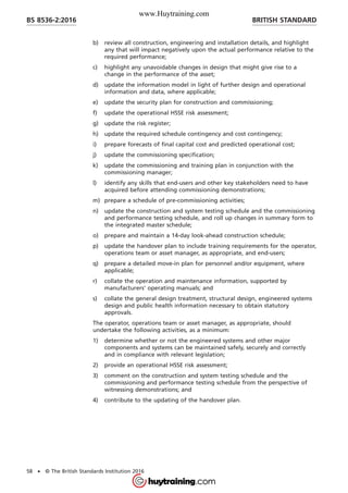 b) review all construction, engineering and installation details, and highlight
any that will impact negatively upon the actual performance relative to the
required performance;
c) highlight any unavoidable changes in design that might give rise to a
change in the performance of the asset;
d) update the information model in light of further design and operational
information and data, where applicable;
e) update the security plan for construction and commissioning;
f) update the operational HSSE risk assessment;
g) update the risk register;
h) update the required schedule contingency and cost contingency;
i) prepare forecasts of final capital cost and predicted operational cost;
j) update the commissioning specification;
k) update the commissioning and training plan in conjunction with the
commissioning manager;
l) identify any skills that end-users and other key stakeholders need to have
acquired before attending commissioning demonstrations;
m) prepare a schedule of pre-commissioning activities;
n) update the construction and system testing schedule and the commissioning
and performance testing schedule, and roll up changes in summary form to
the integrated master schedule;
o) prepare and maintain a 14-day look-ahead construction schedule;
p) update the handover plan to include training requirements for the operator,
operations team or asset manager, as appropriate, and end-users;
q) prepare a detailed move-in plan for personnel and/or equipment, where
applicable;
r) collate the operation and maintenance information, supported by
manufacturers’ operating manuals; and
s) collate the general design treatment, structural design, engineered systems
design and public health information necessary to obtain statutory
approvals.
The operator, operations team or asset manager, as appropriate, should
undertake the following activities, as a minimum:
1) determine whether or not the engineered systems and other major
components and systems can be maintained safely, securely and correctly
and in compliance with relevant legislation;
2) provide an operational HSSE risk assessment;
3) comment on the construction and system testing schedule and the
commissioning and performance testing schedule from the perspective of
witnessing demonstrations; and
4) contribute to the updating of the handover plan.
BRITISH STANDARDBS 8536-2:2016
58 • © The British Standards Institution 2016
www.Huytraining.com
 