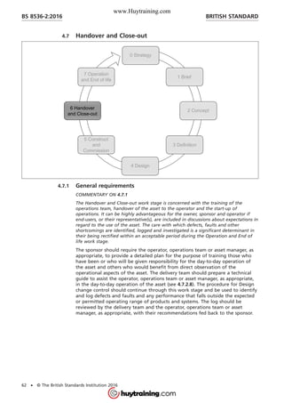4.7 Handover and Close-out
4.7.1 General requirements
COMMENTARY ON 4.7.1
The Handover and Close-out work stage is concerned with the training of the
operations team, handover of the asset to the operator and the start-up of
operations. It can be highly advantageous for the owner, sponsor and operator if
end-users, or their representative(s), are included in discussions about expectations in
regard to the use of the asset. The care with which defects, faults and other
shortcomings are identified, logged and investigated is a significant determinant in
their being rectified within an acceptable period during the Operation and End of
life work stage.
The sponsor should require the operator, operations team or asset manager, as
appropriate, to provide a detailed plan for the purpose of training those who
have been or who will be given responsibility for the day-to-day operation of
the asset and others who would benefit from direct observation of the
operational aspects of the asset. The delivery team should prepare a technical
guide to assist the operator, operations team or asset manager, as appropriate,
in the day-to-day operation of the asset (see 4.7.2.8). The procedure for Design
change control should continue through this work stage and be used to identify
and log defects and faults and any performance that falls outside the expected
or permitted operating range of products and systems. The log should be
reviewed by the delivery team and the operator, operations team or asset
manager, as appropriate, with their recommendations fed back to the sponsor.
BRITISH STANDARDBS 8536-2:2016
62 • © The British Standards Institution 2016
www.Huytraining.com
 