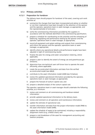 4.7.2 Primary activities
4.7.2.1 Preparation for handover
The delivery team should prepare for handover of the asset, covering such work
activities as:
a) summarize the changes that have been incorporated and advise on whether
or not their implications have been brought to the attention of the sponsor
and the operator, operations team or asset manager, as appropriate, and
the representative(s) of end-users;
b) verify the commissioning information provided by the suppliers in
accordance with the methods identified in the commissioning specification;
c) prepare a schedule for coordinating on-site activities and the witnessing of
balancing, regulating and performance testing by the sponsor and the
operator, operations team or asset manager, as appropriate;
d) record all equipment and system settings and outputs from commissioning
and inform the sponsor and the operator, operations team or asset
manager, as appropriate;
e) identify where any operational details and performance targets have been
adjusted in light of commissioning results;
f) finalize the plan for energy and water consumption metering, where
applicable;
g) prepare a plan to identify the extent of energy use and greenhouse gas
emissions;
h) determine how non-technical users will know how to operate the asset
efficiently, where applicable;
i) create the as-constructed information and data from the verified
as-constructed model (see 4.6.2);
j) contribute to the asset information model (AIM) [see 5) below];
k) review the updated operational information provided by the operator,
operations team or asset manager, as appropriate;
l) prepare the forecast of outturn capital cost; and
m) prepare a detailed analysis of the outturn capital cost.
The operator, operations team or asset manager should undertake the following
activities, as a minimum:
1) review and comment on all commissioning and handover-related
information;
2) provide updated operational information to the delivery team;
3) review and comment on all operation and maintenance information;
4) update the estimate of operational cost;
5) transfer information and data from the project information model (PIM) to
the asset information model (AIM);
6) update the schedule of assets to be maintained, including a responsibility
assignment matrix (e.g. a RASCI chart); and
7) prepare a cost breakdown of the asset for management accounting and
taxation purposes.
BRITISH STANDARD BS 8536-2:2016
© The British Standards Institution 2016 • 63
www.Huytraining.com
 