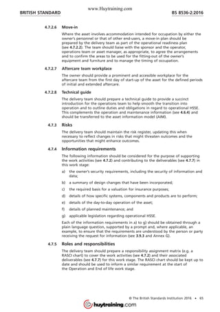 4.7.2.6 Move-in
Where the asset involves accommodation intended for occupation by either the
owner’s personnel or that of other end-users, a move-in plan should be
prepared by the delivery team as part of the operational readiness plan
(see 4.7.2.2). The team should liaise with the sponsor and the operator,
operations team or asset manager, as appropriate, to agree the arrangements
and to confirm the areas to be used for the fitting-out of the owner’s
equipment and furniture and to manage the timing of occupation.
4.7.2.7 Aftercare team workplace
The owner should provide a prominent and accessible workplace for the
aftercare team from the first day of start-up of the asset for the defined periods
of initial and extended aftercare.
4.7.2.8 Technical guide
The delivery team should prepare a technical guide to provide a succinct
introduction for the operations team to help smooth the transition into
operation and to outline duties and obligations in regard to operational HSSE.
This complements the operation and maintenance information (see 4.6.4) and
should be transferred to the asset information model (AIM).
4.7.3 Risks
The delivery team should maintain the risk register, updating this when
necessary to reflect changes in risks that might threaten outcomes and the
opportunities that might enhance outcomes.
4.7.4 Information requirements
The following information should be considered for the purpose of supporting
the work activities (see 4.7.2) and contributing to the deliverables (see 4.7.7) in
this work stage:
a) the owner’s security requirements, including the security of information and
data;
b) a summary of design changes that have been incorporated;
c) the required basis for a valuation for insurance purposes;
d) details of how specific systems, components and products are to perform;
e) details of the day-to-day operation of the asset;
f) details of planned maintenance; and
g) applicable legislation regarding operational HSSE.
Each of the information requirements in a) to g) should be obtained through a
plain language question, supported by a prompt and, where applicable, an
example, to ensure that the requirements are understood by the person or party
receiving the request for information (see 3.9.3 and Annex G).
4.7.5 Roles and responsibilities
The delivery team should prepare a responsibility assignment matrix (e.g. a
RASCI chart) to cover the work activities (see 4.7.2) and their associated
deliverables (see 4.7.7) for this work stage. The RASCI chart should be kept up to
date and should be used to inform a similar requirement at the start of
the Operation and End of life work stage.
BRITISH STANDARD BS 8536-2:2016
© The British Standards Institution 2016 • 65
www.Huytraining.com
 