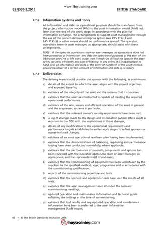 4.7.6 Information systems and tools
All information and data for operational purposes should be transferred from
the project information model (PIM) to the asset information model (AIM) not
later than the end of this work stage, in accordance with the plan for
information exchange. The arrangements to support asset management through
the use of the owner’s defined enterprise system (see PAS 1192-3 and
PAS 1192-5) or other means should be confirmed or revised. The operator,
operations team or asset manager, as appropriate, should assist with these
arrangements.
NOTE If the operator, operations team or asset manager, as appropriate, does not
have possession of information and data for operational purposes at the start of the
Operation and End of life work stage then it might be difficult to operate the asset
safely, securely, efficiently and cost-effectively. In any event, it is inappropriate to
hand over all information and data at the point of handover of the asset; instead,
phased handover of a certain amount of information and data is necessary.
4.7.7 Deliverables
The delivery team should provide the sponsor with the following, as a minimum:
a) details of the extent to which the asset aligns with the project objectives
and expected benefits;
b) evidence of the integrity of the asset and the systems that it comprises;
c) evidence that the asset as constructed is capable of meeting the required
operational performance;
d) evidence of the safe, secure and efficient operation of the asset in general
and the engineered systems in particular;
e) evidence that the relevant owner’s security requirements have been met;
f) a log of changes made to the design and information (where BIM is used) as
recorded in the CDE with the implications of those changes;
g) details of any modification to the operational requirements and
performance targets established in earlier work stages to reflect sponsor- or
owner-initiated changes;
h) evidence of an asset operational readiness plan having been implemented;
i) evidence that the demonstrations of balancing, regulating and performance
testing have been conducted successfully, where applicable;
j) evidence that the performance of products, components and systems has
been reviewed with the operator, operations team or asset manager, as
appropriate, and the representative(s) of end-users;
k) evidence that the commissioning of equipment has been undertaken by the
suppliers to the specified method, logic, programme and in accordance with
the commissioning specification;
l) records of the commissioning procedure and tests;
m) evidence that the sponsor and operations team have seen the results of all
tests;
n) evidence that the asset management team attended the relevant
commissioning meetings;
o) updated operation and maintenance information and technical guide
reflecting the settings at the time of commissioning;
p) evidence that test results and any updated operation and maintenance
information have been transferred to the asset information
management (AIM) model;
BRITISH STANDARDBS 8536-2:2016
66 • © The British Standards Institution 2016
www.Huytraining.com
 