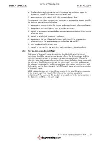 q) final predictions of energy use and greenhouse gas emissions based on
simulation models of the as-constructed asset; and
r) as-constructed information with fully-populated asset data.
The operator, operations team or asset manager, as appropriate, should provide
the delivery team with the following:
1) evidence of a move-in plan for people and/or equipment, where applicable;
2) evidence of a communication plan to update end-users;
3) details of an appropriate workplace, with data communication links, for the
aftercare team;
4) details of a helpdesk to support end-users;
5) evidence of the use of key performance indicators (KPIs) to assess the
effectiveness of the asset management plan (see 3.4 and 3.7);
6) cost breakdown of the asset; and
7) details of the method for recording and reporting on operational cost.
4.7.8 Key decisions and next steps
At the end of this work stage, the sponsor should decide whether or not
operations should be started up and should inform the delivery team and the
operator, operations team or the asset manager, as appropriate. Where the
intention is to start up operations, the delivery team, including those responsible
for aftercare, should give the sponsor the opportunity to review and approve
the planned work activities and their associated information requirements and
deliverables for the Operation and End of life work stage before the conclusion
of this work stage.
NOTE A question that can be considered here is: “Is the asset likely to measure up
to the project objectives, expected benefits and the required operational
performance?” The answer to this question largely determines the owner’s actions in
the Operation and End of life work stage.
BRITISH STANDARD BS 8536-2:2016
© The British Standards Institution 2016 • 67
www.Huytraining.com
 