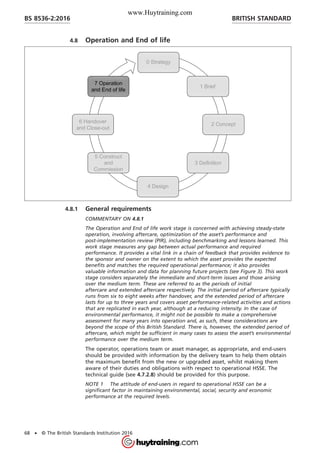 4.8 Operation and End of life
4.8.1 General requirements
COMMENTARY ON 4.8.1
The Operation and End of life work stage is concerned with achieving steady-state
operation, involving aftercare, optimization of the asset’s performance and
post-implementation review (PIR), including benchmarking and lessons learned. This
work stage measures any gap between actual performance and required
performance. It provides a vital link in a chain of feedback that provides evidence to
the sponsor and owner on the extent to which the asset provides the expected
benefits and matches the required operational performance; it also provides
valuable information and data for planning future projects (see Figure 3). This work
stage considers separately the immediate and short-term issues and those arising
over the medium term. These are referred to as the periods of initial
aftercare and extended aftercare respectively. The initial period of aftercare typically
runs from six to eight weeks after handover, and the extended period of aftercare
lasts for up to three years and covers asset performance-related activities and actions
that are replicated in each year, although at a reducing intensity. In the case of
environmental performance, it might not be possible to make a comprehensive
assessment for many years into operation and, as such, these considerations are
beyond the scope of this British Standard. There is, however, the extended period of
aftercare, which might be sufficient in many cases to assess the asset’s environmental
performance over the medium term.
The operator, operations team or asset manager, as appropriate, and end-users
should be provided with information by the delivery team to help them obtain
the maximum benefit from the new or upgraded asset, whilst making them
aware of their duties and obligations with respect to operational HSSE. The
technical guide (see 4.7.2.8) should be provided for this purpose.
NOTE 1 The attitude of end-users in regard to operational HSSE can be a
significant factor in maintaining environmental, social, security and economic
performance at the required levels.
BRITISH STANDARDBS 8536-2:2016
68 • © The British Standards Institution 2016
www.Huytraining.com
 